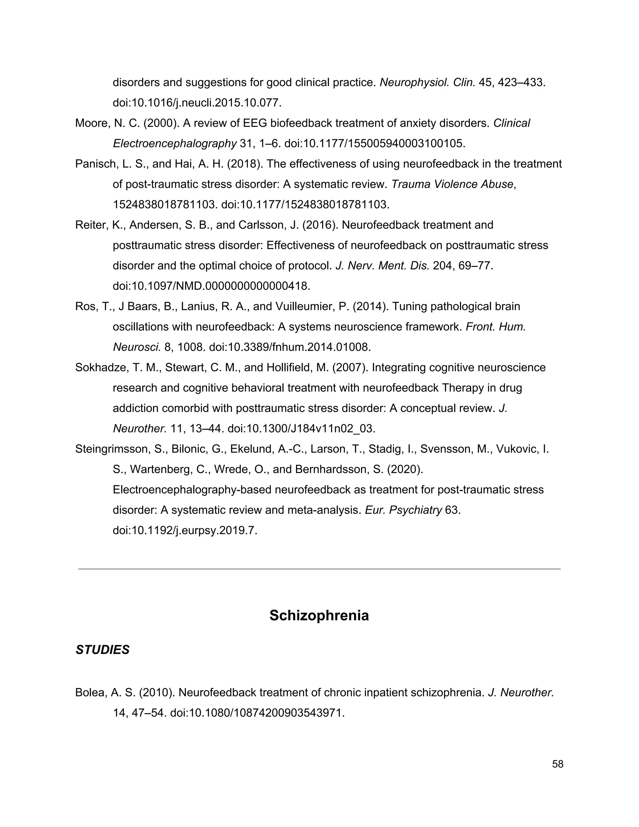 disorders and suggestions for good clinical practice. ​Neurophysiol. Clin.​ 45, 423–433.
doi:10.1016/j.neucli.2015.10.077.
Moore, N. C. (2000). A review of EEG biofeedback treatment of anxiety disorders. ​Clinical
Electroencephalography​ 31, 1–6. doi:10.1177/155005940003100105.
Panisch, L. S., and Hai, A. H. (2018). The effectiveness of using neurofeedback in the treatment
of post-traumatic stress disorder: A systematic review. ​Trauma Violence Abuse​,
1524838018781103. doi:10.1177/1524838018781103.
Reiter, K., Andersen, S. B., and Carlsson, J. (2016). Neurofeedback treatment and
posttraumatic stress disorder: Effectiveness of neurofeedback on posttraumatic stress
disorder and the optimal choice of protocol. ​J. Nerv. Ment. Dis.​ 204, 69–77.
doi:10.1097/NMD.0000000000000418.
Ros, T., J Baars, B., Lanius, R. A., and Vuilleumier, P. (2014). Tuning pathological brain
oscillations with neurofeedback: A systems neuroscience framework. ​Front. Hum.
Neurosci.​ 8, 1008. doi:10.3389/fnhum.2014.01008.
Sokhadze, T. M., Stewart, C. M., and Hollifield, M. (2007). Integrating cognitive neuroscience
research and cognitive behavioral treatment with neurofeedback Therapy in drug
addiction comorbid with posttraumatic stress disorder: A conceptual review. ​J.
Neurother.​ 11, 13–44. doi:10.1300/J184v11n02_03.
Steingrimsson, S., Bilonic, G., Ekelund, A.-C., Larson, T., Stadig, I., Svensson, M., Vukovic, I.
S., Wartenberg, C., Wrede, O., and Bernhardsson, S. (2020).
Electroencephalography-based neurofeedback as treatment for post-traumatic stress
disorder: A systematic review and meta-analysis. ​Eur. Psychiatry​ 63.
doi:10.1192/j.eurpsy.2019.7.
Schizophrenia
STUDIES
Bolea, A. S. (2010). Neurofeedback treatment of chronic inpatient schizophrenia. ​J. Neurother.
14, 47–54. doi:10.1080/10874200903543971.
58
 
