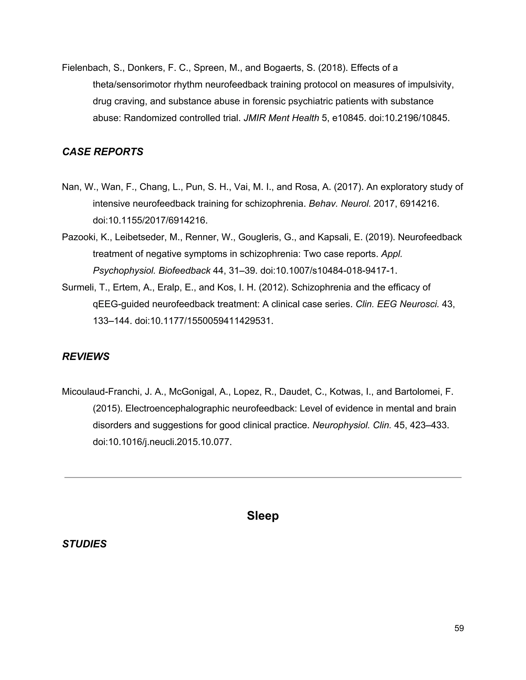 Fielenbach, S., Donkers, F. C., Spreen, M., and Bogaerts, S. (2018). Effects of a
theta/sensorimotor rhythm neurofeedback training protocol on measures of impulsivity,
drug craving, and substance abuse in forensic psychiatric patients with substance
abuse: Randomized controlled trial. ​JMIR Ment Health​ 5, e10845. doi:10.2196/10845.
CASE REPORTS
Nan, W., Wan, F., Chang, L., Pun, S. H., Vai, M. I., and Rosa, A. (2017). An exploratory study of
intensive neurofeedback training for schizophrenia. ​Behav. Neurol.​ 2017, 6914216.
doi:10.1155/2017/6914216.
Pazooki, K., Leibetseder, M., Renner, W., Gougleris, G., and Kapsali, E. (2019). Neurofeedback
treatment of negative symptoms in schizophrenia: Two case reports. ​Appl.
Psychophysiol. Biofeedback​ 44, 31–39. doi:10.1007/s10484-018-9417-1.
Surmeli, T., Ertem, A., Eralp, E., and Kos, I. H. (2012). Schizophrenia and the efficacy of
qEEG-guided neurofeedback treatment: A clinical case series. ​Clin. EEG Neurosci.​ 43,
133–144. doi:10.1177/1550059411429531.
REVIEWS
Micoulaud-Franchi, J. A., McGonigal, A., Lopez, R., Daudet, C., Kotwas, I., and Bartolomei, F.
(2015). Electroencephalographic neurofeedback: Level of evidence in mental and brain
disorders and suggestions for good clinical practice. ​Neurophysiol. Clin.​ 45, 423–433.
doi:10.1016/j.neucli.2015.10.077.
Sleep
STUDIES
59
 