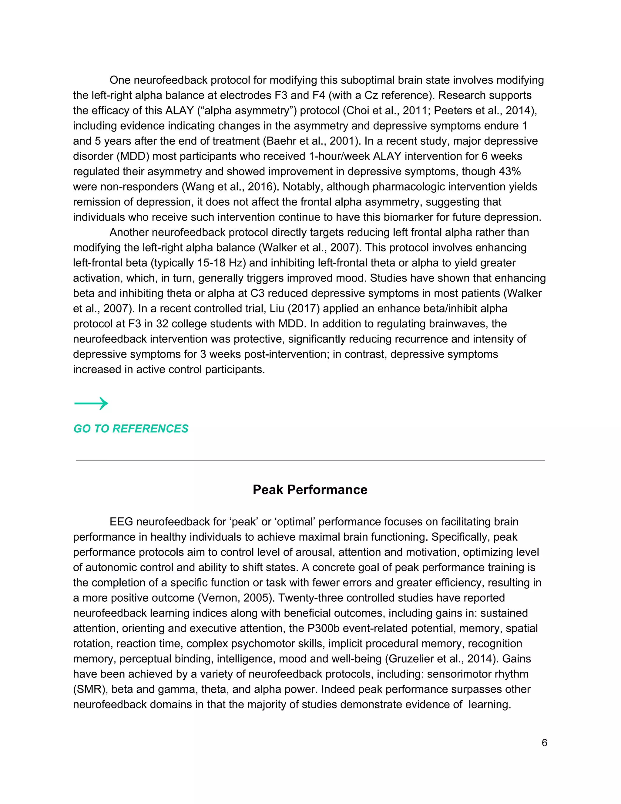 One neurofeedback protocol for modifying this suboptimal brain state involves modifying
the left-right alpha balance at electrodes F3 and F4 (with a Cz reference). Research supports
the efficacy of this ALAY (“alpha asymmetry”) protocol (Choi et al., 2011; Peeters et al., 2014),
including evidence indicating changes in the asymmetry and depressive symptoms endure 1
and 5 years after the end of treatment (Baehr et al., 2001). In a recent study, major depressive
disorder (MDD) most participants who received 1-hour/week ALAY intervention for 6 weeks
regulated their asymmetry and showed improvement in depressive symptoms, though 43%
were non-responders (Wang et al., 2016). Notably, although pharmacologic intervention yields
remission of depression, it does not affect the frontal alpha asymmetry, suggesting that
individuals who receive such intervention continue to have this biomarker for future depression.
Another neurofeedback protocol directly targets reducing left frontal alpha rather than
modifying the left-right alpha balance (Walker et al., 2007). This protocol involves enhancing
left-frontal beta (typically 15-18 Hz) and inhibiting left-frontal theta or alpha to yield greater
activation, which, in turn, generally triggers improved mood. Studies have shown that enhancing
beta and inhibiting theta or alpha at C3 reduced depressive symptoms in most patients (Walker
et al., 2007). In a recent controlled trial, Liu (2017) applied an enhance beta/inhibit alpha
protocol at F3 in 32 college students with MDD. In addition to regulating brainwaves, the
neurofeedback intervention was protective, significantly reducing recurrence and intensity of
depressive symptoms for 3 weeks post-intervention; in contrast, depressive symptoms
increased in active control participants.
→
GO TO REFERENCES
Peak Performance
EEG neurofeedback for ‘peak’ or ‘optimal’ performance focuses on facilitating brain
performance in healthy individuals to achieve maximal brain functioning. Specifically, peak
performance protocols aim to control level of arousal, attention and motivation, optimizing level
of autonomic control and ability to shift states. A concrete goal of peak performance training is
the completion of a specific function or task with fewer errors and greater efficiency, resulting in
a more positive outcome (Vernon, 2005). Twenty-three controlled studies have reported
neurofeedback learning indices along with beneficial outcomes, including gains in: sustained
attention, orienting and executive attention, the P300b event-related potential, memory, spatial
rotation, reaction time, complex psychomotor skills, implicit procedural memory, recognition
memory, perceptual binding, intelligence, mood and well-being (Gruzelier et al., 2014). Gains
have been achieved by a variety of neurofeedback protocols, including: sensorimotor rhythm
(SMR), beta and gamma, theta, and alpha power. Indeed peak performance surpasses other
neurofeedback domains in that the majority of studies demonstrate evidence of learning.
6
 