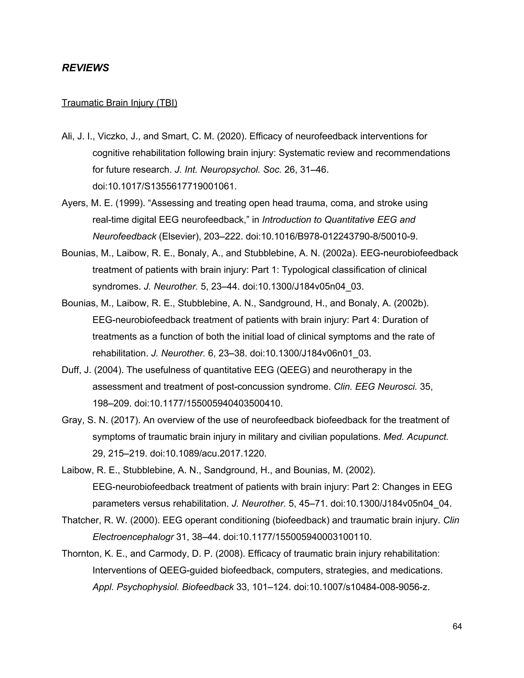REVIEWS
Traumatic Brain Injury (TBI)
Ali, J. I., Viczko, J., and Smart, C. M. (2020). Efficacy of neurofeedback interventions for
cognitive rehabilitation following brain injury: Systematic review and recommendations
for future research. ​J. Int. Neuropsychol. Soc.​ 26, 31–46.
doi:10.1017/S1355617719001061.
Ayers, M. E. (1999). “Assessing and treating open head trauma, coma, and stroke using
real-time digital EEG neurofeedback,” in ​Introduction to Quantitative EEG and
Neurofeedback​ (Elsevier), 203–222. doi:10.1016/B978-012243790-8/50010-9.
Bounias, M., Laibow, R. E., Bonaly, A., and Stubblebine, A. N. (2002a). EEG-neurobiofeedback
treatment of patients with brain injury: Part 1: Typological classification of clinical
syndromes. ​J. Neurother.​ 5, 23–44. doi:10.1300/J184v05n04_03.
Bounias, M., Laibow, R. E., Stubblebine, A. N., Sandground, H., and Bonaly, A. (2002b).
EEG-neurobiofeedback treatment of patients with brain injury: Part 4: Duration of
treatments as a function of both the initial load of clinical symptoms and the rate of
rehabilitation. ​J. Neurother.​ 6, 23–38. doi:10.1300/J184v06n01_03.
Duff, J. (2004). The usefulness of quantitative EEG (QEEG) and neurotherapy in the
assessment and treatment of post-concussion syndrome. ​Clin. EEG Neurosci.​ 35,
198–209. doi:10.1177/155005940403500410.
Gray, S. N. (2017). An overview of the use of neurofeedback biofeedback for the treatment of
symptoms of traumatic brain injury in military and civilian populations. ​Med. Acupunct.
29, 215–219. doi:10.1089/acu.2017.1220.
Laibow, R. E., Stubblebine, A. N., Sandground, H., and Bounias, M. (2002).
EEG-neurobiofeedback treatment of patients with brain injury: Part 2: Changes in EEG
parameters versus rehabilitation. ​J. Neurother.​ 5, 45–71. doi:10.1300/J184v05n04_04.
Thatcher, R. W. (2000). EEG operant conditioning (biofeedback) and traumatic brain injury. ​Clin
Electroencephalogr​ 31, 38–44. doi:10.1177/155005940003100110.
Thornton, K. E., and Carmody, D. P. (2008). Efficacy of traumatic brain injury rehabilitation:
Interventions of QEEG-guided biofeedback, computers, strategies, and medications.
Appl. Psychophysiol. Biofeedback​ 33, 101–124. doi:10.1007/s10484-008-9056-z.
64
 