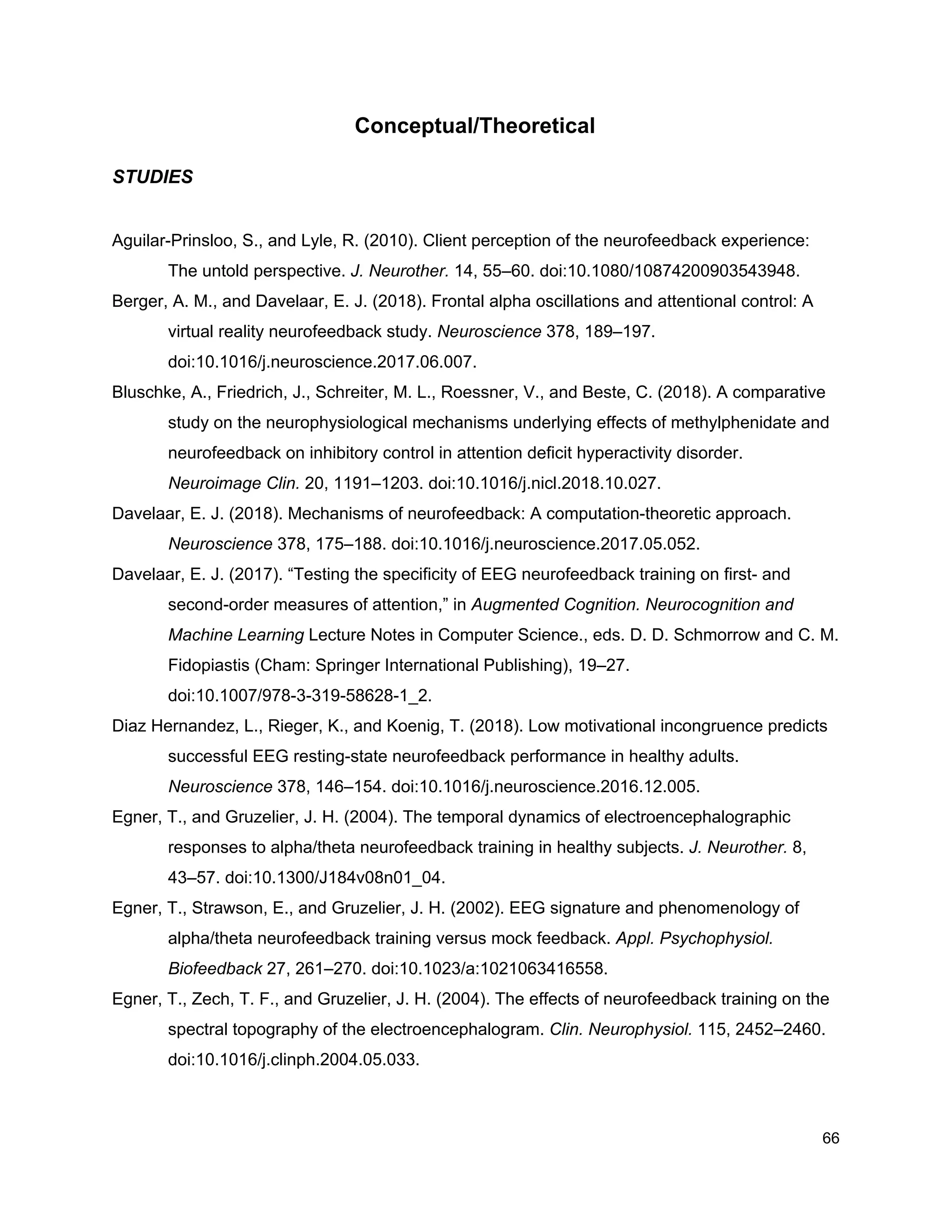 Conceptual/Theoretical
STUDIES
Aguilar-Prinsloo, S., and Lyle, R. (2010). Client perception of the neurofeedback experience:
The untold perspective. ​J. Neurother.​ 14, 55–60. doi:10.1080/10874200903543948.
Berger, A. M., and Davelaar, E. J. (2018). Frontal alpha oscillations and attentional control: A
virtual reality neurofeedback study. ​Neuroscience​ 378, 189–197.
doi:10.1016/j.neuroscience.2017.06.007.
Bluschke, A., Friedrich, J., Schreiter, M. L., Roessner, V., and Beste, C. (2018). A comparative
study on the neurophysiological mechanisms underlying effects of methylphenidate and
neurofeedback on inhibitory control in attention deficit hyperactivity disorder.
Neuroimage Clin.​ 20, 1191–1203. doi:10.1016/j.nicl.2018.10.027.
Davelaar, E. J. (2018). Mechanisms of neurofeedback: A computation-theoretic approach.
Neuroscience​ 378, 175–188. doi:10.1016/j.neuroscience.2017.05.052.
Davelaar, E. J. (2017). “Testing the specificity of EEG neurofeedback training on first- and
second-order measures of attention,” in ​Augmented Cognition. Neurocognition and
Machine Learning​ Lecture Notes in Computer Science., eds. D. D. Schmorrow and C. M.
Fidopiastis (Cham: Springer International Publishing), 19–27.
doi:10.1007/978-3-319-58628-1_2.
Diaz Hernandez, L., Rieger, K., and Koenig, T. (2018). Low motivational incongruence predicts
successful EEG resting-state neurofeedback performance in healthy adults.
Neuroscience​ 378, 146–154. doi:10.1016/j.neuroscience.2016.12.005.
Egner, T., and Gruzelier, J. H. (2004). The temporal dynamics of electroencephalographic
responses to alpha/theta neurofeedback training in healthy subjects. ​J. Neurother.​ 8,
43–57. doi:10.1300/J184v08n01_04.
Egner, T., Strawson, E., and Gruzelier, J. H. (2002). EEG signature and phenomenology of
alpha/theta neurofeedback training versus mock feedback. ​Appl. Psychophysiol.
Biofeedback​ 27, 261–270. doi:10.1023/a:1021063416558.
Egner, T., Zech, T. F., and Gruzelier, J. H. (2004). The effects of neurofeedback training on the
spectral topography of the electroencephalogram. ​Clin. Neurophysiol.​ 115, 2452–2460.
doi:10.1016/j.clinph.2004.05.033.
66
 