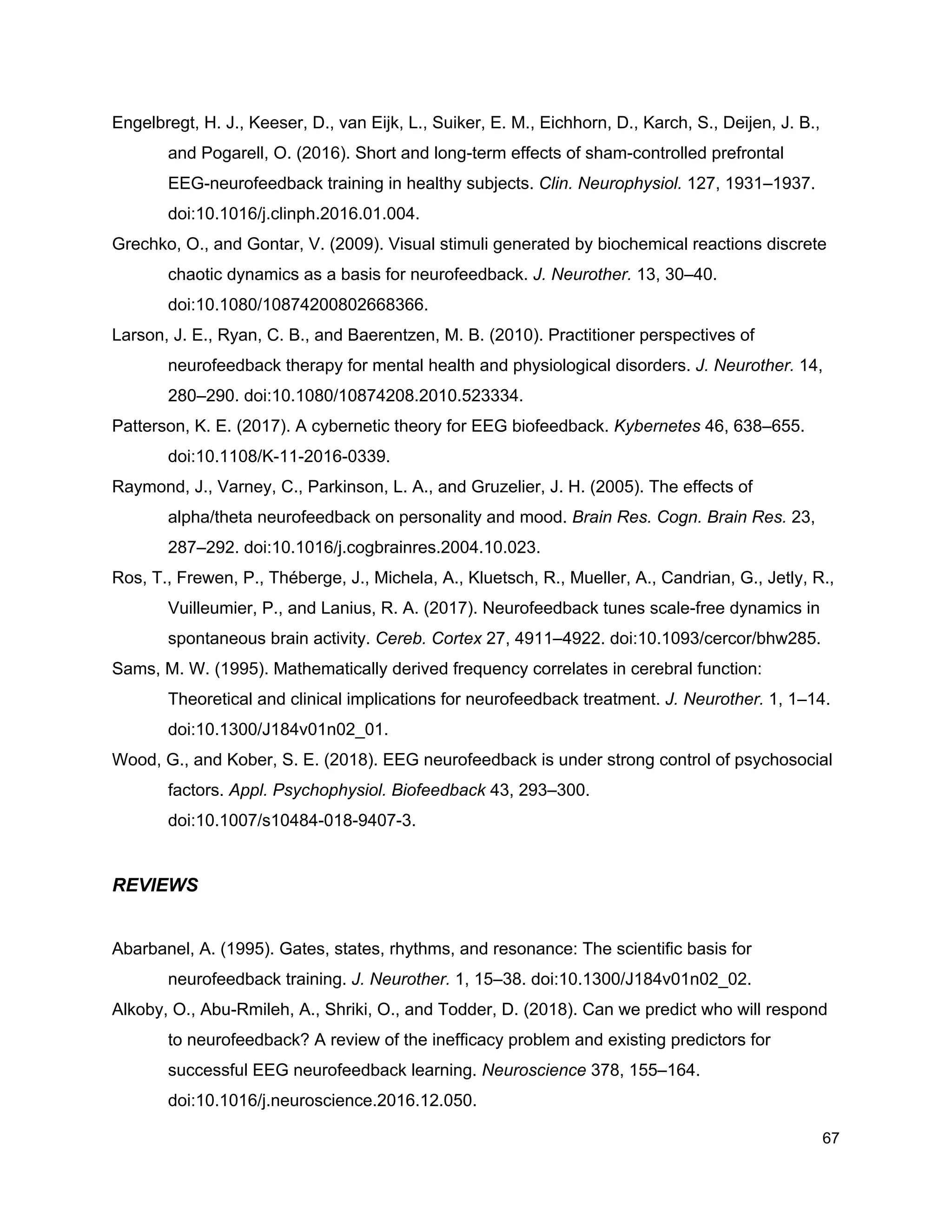 Engelbregt, H. J., Keeser, D., van Eijk, L., Suiker, E. M., Eichhorn, D., Karch, S., Deijen, J. B.,
and Pogarell, O. (2016). Short and long-term effects of sham-controlled prefrontal
EEG-neurofeedback training in healthy subjects. ​Clin. Neurophysiol.​ 127, 1931–1937.
doi:10.1016/j.clinph.2016.01.004.
Grechko, O., and Gontar, V. (2009). Visual stimuli generated by biochemical reactions discrete
chaotic dynamics as a basis for neurofeedback. ​J. Neurother.​ 13, 30–40.
doi:10.1080/10874200802668366.
Larson, J. E., Ryan, C. B., and Baerentzen, M. B. (2010). Practitioner perspectives of
neurofeedback therapy for mental health and physiological disorders. ​J. Neurother.​ 14,
280–290. doi:10.1080/10874208.2010.523334.
Patterson, K. E. (2017). A cybernetic theory for EEG biofeedback. ​Kybernetes​ 46, 638–655.
doi:10.1108/K-11-2016-0339.
Raymond, J., Varney, C., Parkinson, L. A., and Gruzelier, J. H. (2005). The effects of
alpha/theta neurofeedback on personality and mood. ​Brain Res. Cogn. Brain Res.​ 23,
287–292. doi:10.1016/j.cogbrainres.2004.10.023.
Ros, T., Frewen, P., Théberge, J., Michela, A., Kluetsch, R., Mueller, A., Candrian, G., Jetly, R.,
Vuilleumier, P., and Lanius, R. A. (2017). Neurofeedback tunes scale-free dynamics in
spontaneous brain activity. ​Cereb. Cortex​ 27, 4911–4922. doi:10.1093/cercor/bhw285.
Sams, M. W. (1995). Mathematically derived frequency correlates in cerebral function:
Theoretical and clinical implications for neurofeedback treatment. ​J. Neurother.​ 1, 1–14.
doi:10.1300/J184v01n02_01.
Wood, G., and Kober, S. E. (2018). EEG neurofeedback is under strong control of psychosocial
factors. ​Appl. Psychophysiol. Biofeedback​ 43, 293–300.
doi:10.1007/s10484-018-9407-3.
REVIEWS
Abarbanel, A. (1995). Gates, states, rhythms, and resonance: The scientific basis for
neurofeedback training. ​J. Neurother.​ 1, 15–38. doi:10.1300/J184v01n02_02.
Alkoby, O., Abu-Rmileh, A., Shriki, O., and Todder, D. (2018). Can we predict who will respond
to neurofeedback? A review of the inefficacy problem and existing predictors for
successful EEG neurofeedback learning. ​Neuroscience​ 378, 155–164.
doi:10.1016/j.neuroscience.2016.12.050.
67
 