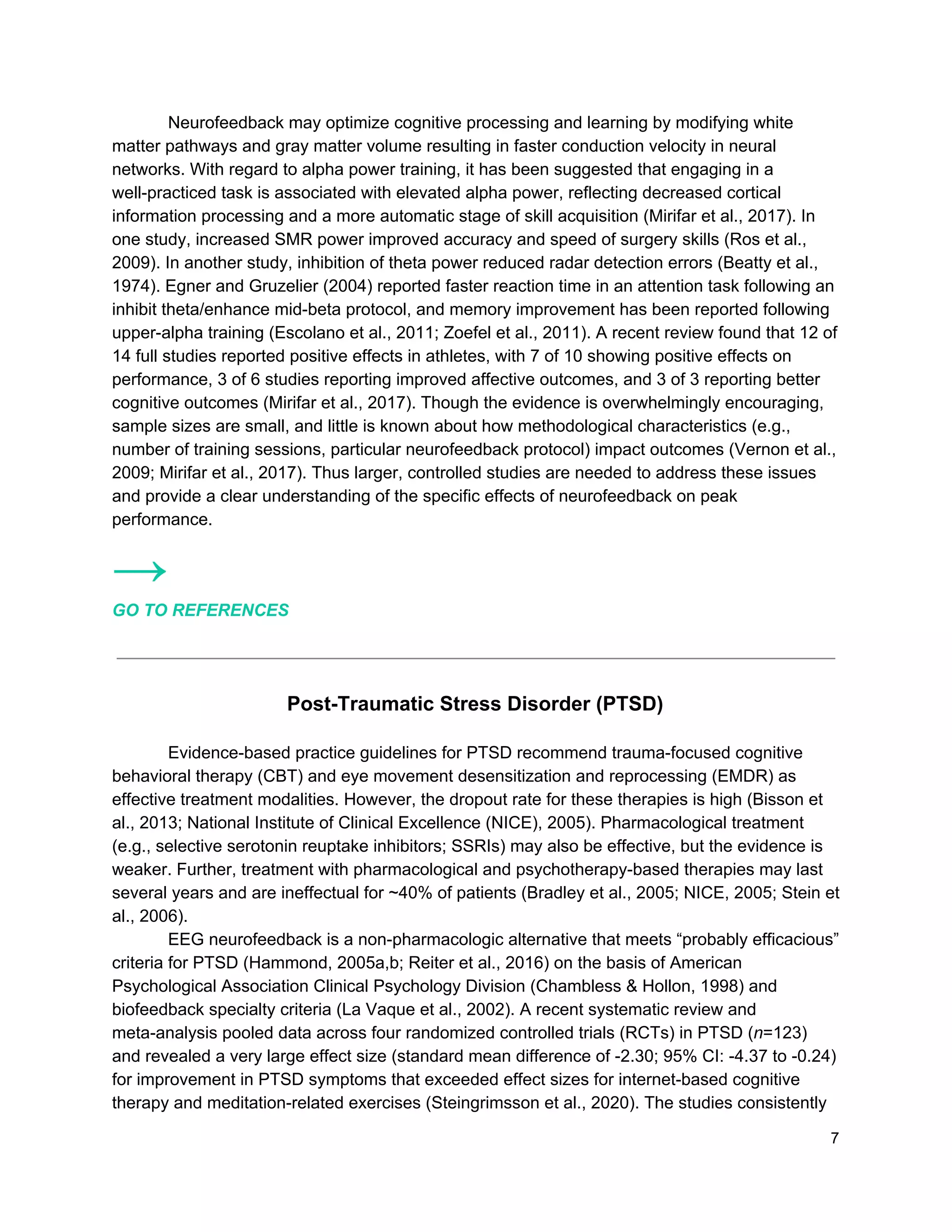 Neurofeedback may optimize cognitive processing and learning by modifying white
matter pathways and gray matter volume resulting in faster conduction velocity in neural
networks. With regard to alpha power training, it has been suggested that engaging in a
well-practiced task is associated with elevated alpha power, reflecting decreased cortical
information processing and a more automatic stage of skill acquisition (Mirifar et al., 2017). In
one study, increased SMR power improved accuracy and speed of surgery skills (Ros et al.,
2009). In another study, inhibition of theta power reduced radar detection errors (Beatty et al.,
1974). Egner and Gruzelier (2004) reported faster reaction time in an attention task following an
inhibit theta/enhance mid-beta protocol, and memory improvement has been reported following
upper-alpha training (Escolano et al., 2011; Zoefel et al., 2011). A recent review found that 12 of
14 full studies reported positive effects in athletes, with 7 of 10 showing positive effects on
performance, 3 of 6 studies reporting improved affective outcomes, and 3 of 3 reporting better
cognitive outcomes (Mirifar et al., 2017). Though the evidence is overwhelmingly encouraging,
sample sizes are small, and little is known about how methodological characteristics (e.g.,
number of training sessions, particular neurofeedback protocol) impact outcomes (Vernon et al.,
2009; Mirifar et al., 2017). Thus larger, controlled studies are needed to address these issues
and provide a clear understanding of the specific effects of neurofeedback on peak
performance.
→
GO TO REFERENCES
Post-Traumatic Stress Disorder (PTSD)
Evidence-based practice guidelines for PTSD recommend trauma-focused cognitive
behavioral therapy (CBT) and eye movement desensitization and reprocessing (EMDR) as
effective treatment modalities. However, the dropout rate for these therapies is high (Bisson et
al., 2013; National Institute of Clinical Excellence (NICE), 2005). Pharmacological treatment
(e.g., selective serotonin reuptake inhibitors; SSRIs) may also be effective, but the evidence is
weaker. Further, treatment with pharmacological and psychotherapy-based therapies may last
several years and are ineffectual for ~40% of patients (Bradley et al., 2005; NICE, 2005; Stein et
al., 2006).
EEG neurofeedback is a non-pharmacologic alternative that meets “probably efficacious”
criteria for PTSD (Hammond, 2005a,b; Reiter et al., 2016) on the basis of American
Psychological Association Clinical Psychology Division (Chambless & Hollon, 1998) and
biofeedback specialty criteria (La Vaque et al., 2002). A recent systematic review and
meta-analysis pooled data across four randomized controlled trials (RCTs) in PTSD (​n​=123)
and revealed a very large effect size (standard mean difference of -2.30; 95% CI: -4.37 to -0.24)
for improvement in PTSD symptoms that exceeded effect sizes for internet-based cognitive
therapy and meditation-related exercises (Steingrimsson et al., 2020). The studies consistently
7
 