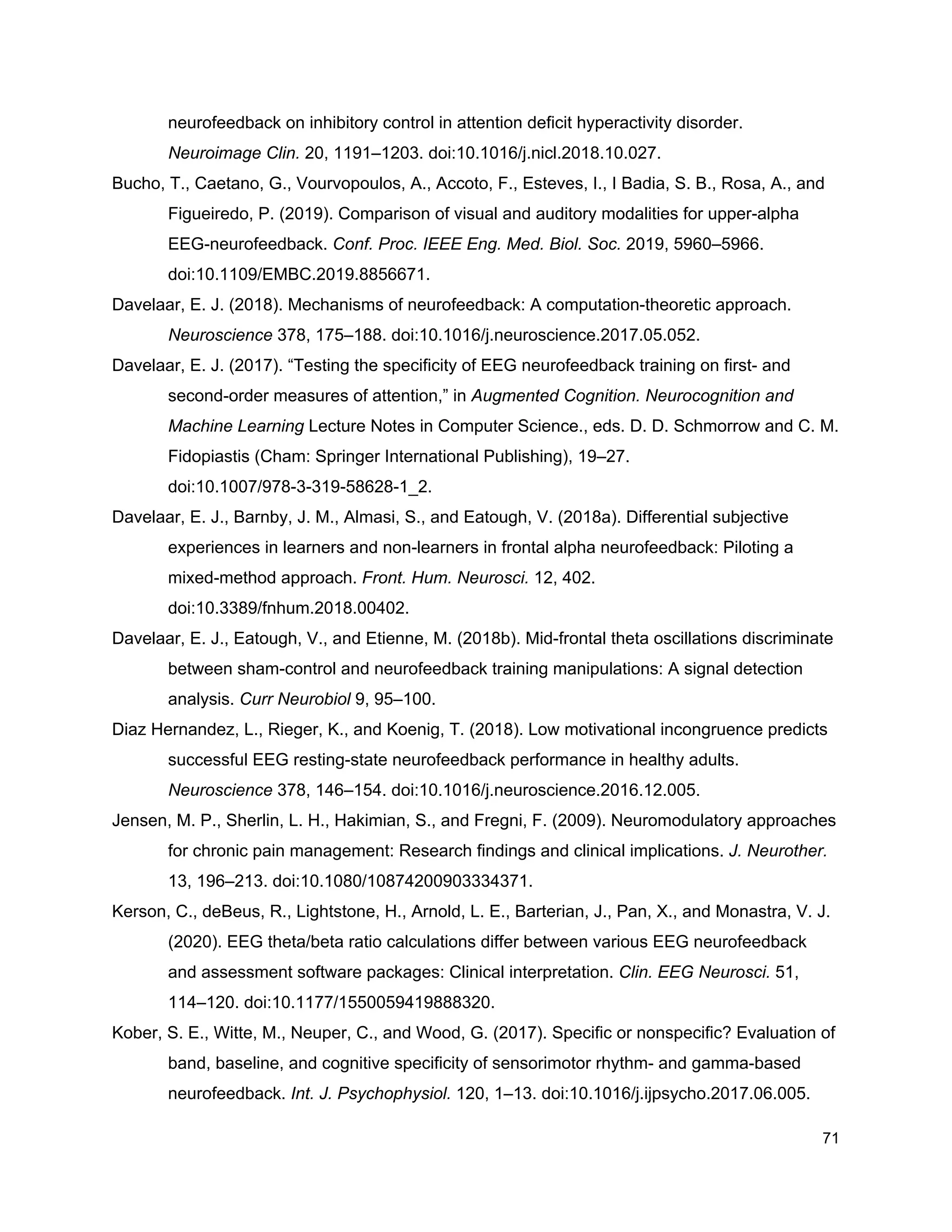 neurofeedback on inhibitory control in attention deficit hyperactivity disorder.
Neuroimage Clin.​ 20, 1191–1203. doi:10.1016/j.nicl.2018.10.027.
Bucho, T., Caetano, G., Vourvopoulos, A., Accoto, F., Esteves, I., I Badia, S. B., Rosa, A., and
Figueiredo, P. (2019). Comparison of visual and auditory modalities for upper-alpha
EEG-neurofeedback. ​Conf. Proc. IEEE Eng. Med. Biol. Soc.​ 2019, 5960–5966.
doi:10.1109/EMBC.2019.8856671.
Davelaar, E. J. (2018). Mechanisms of neurofeedback: A computation-theoretic approach.
Neuroscience​ 378, 175–188. doi:10.1016/j.neuroscience.2017.05.052.
Davelaar, E. J. (2017). “Testing the specificity of EEG neurofeedback training on first- and
second-order measures of attention,” in ​Augmented Cognition. Neurocognition and
Machine Learning​ Lecture Notes in Computer Science., eds. D. D. Schmorrow and C. M.
Fidopiastis (Cham: Springer International Publishing), 19–27.
doi:10.1007/978-3-319-58628-1_2.
Davelaar, E. J., Barnby, J. M., Almasi, S., and Eatough, V. (2018a). Differential subjective
experiences in learners and non-learners in frontal alpha neurofeedback: Piloting a
mixed-method approach. ​Front. Hum. Neurosci.​ 12, 402.
doi:10.3389/fnhum.2018.00402.
Davelaar, E. J., Eatough, V., and Etienne, M. (2018b). Mid-frontal theta oscillations discriminate
between sham-control and neurofeedback training manipulations: A signal detection
analysis. ​Curr Neurobiol​ 9, 95–100.
Diaz Hernandez, L., Rieger, K., and Koenig, T. (2018). Low motivational incongruence predicts
successful EEG resting-state neurofeedback performance in healthy adults.
Neuroscience​ 378, 146–154. doi:10.1016/j.neuroscience.2016.12.005.
Jensen, M. P., Sherlin, L. H., Hakimian, S., and Fregni, F. (2009). Neuromodulatory approaches
for chronic pain management: Research findings and clinical implications. ​J. Neurother.
13, 196–213. doi:10.1080/10874200903334371.
Kerson, C., deBeus, R., Lightstone, H., Arnold, L. E., Barterian, J., Pan, X., and Monastra, V. J.
(2020). EEG theta/beta ratio calculations differ between various EEG neurofeedback
and assessment software packages: Clinical interpretation. ​Clin. EEG Neurosci.​ 51,
114–120. doi:10.1177/1550059419888320.
Kober, S. E., Witte, M., Neuper, C., and Wood, G. (2017). Specific or nonspecific? Evaluation of
band, baseline, and cognitive specificity of sensorimotor rhythm- and gamma-based
neurofeedback. ​Int. J. Psychophysiol.​ 120, 1–13. doi:10.1016/j.ijpsycho.2017.06.005.
71
 