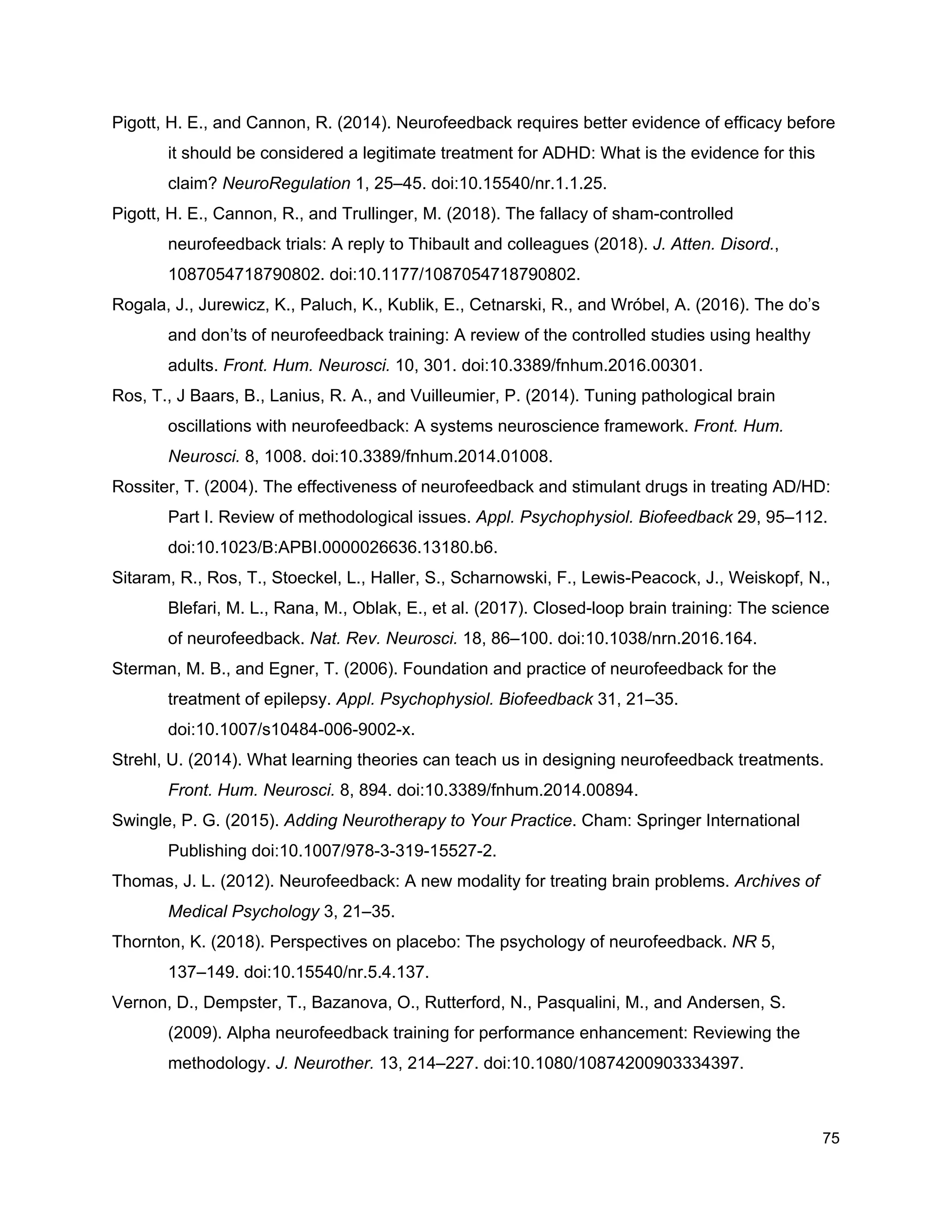 Pigott, H. E., and Cannon, R. (2014). Neurofeedback requires better evidence of efficacy before
it should be considered a legitimate treatment for ADHD: What is the evidence for this
claim? ​NeuroRegulation​ 1, 25–45. doi:10.15540/nr.1.1.25.
Pigott, H. E., Cannon, R., and Trullinger, M. (2018). The fallacy of sham-controlled
neurofeedback trials: A reply to Thibault and colleagues (2018). ​J. Atten. Disord.​,
1087054718790802. doi:10.1177/1087054718790802.
Rogala, J., Jurewicz, K., Paluch, K., Kublik, E., Cetnarski, R., and Wróbel, A. (2016). The do’s
and don’ts of neurofeedback training: A review of the controlled studies using healthy
adults. ​Front. Hum. Neurosci.​ 10, 301. doi:10.3389/fnhum.2016.00301.
Ros, T., J Baars, B., Lanius, R. A., and Vuilleumier, P. (2014). Tuning pathological brain
oscillations with neurofeedback: A systems neuroscience framework. ​Front. Hum.
Neurosci.​ 8, 1008. doi:10.3389/fnhum.2014.01008.
Rossiter, T. (2004). The effectiveness of neurofeedback and stimulant drugs in treating AD/HD:
Part I. Review of methodological issues. ​Appl. Psychophysiol. Biofeedback​ 29, 95–112.
doi:10.1023/B:APBI.0000026636.13180.b6.
Sitaram, R., Ros, T., Stoeckel, L., Haller, S., Scharnowski, F., Lewis-Peacock, J., Weiskopf, N.,
Blefari, M. L., Rana, M., Oblak, E., et al. (2017). Closed-loop brain training: The science
of neurofeedback. ​Nat. Rev. Neurosci.​ 18, 86–100. doi:10.1038/nrn.2016.164.
Sterman, M. B., and Egner, T. (2006). Foundation and practice of neurofeedback for the
treatment of epilepsy. ​Appl. Psychophysiol. Biofeedback​ 31, 21–35.
doi:10.1007/s10484-006-9002-x.
Strehl, U. (2014). What learning theories can teach us in designing neurofeedback treatments.
Front. Hum. Neurosci.​ 8, 894. doi:10.3389/fnhum.2014.00894.
Swingle, P. G. (2015). ​Adding Neurotherapy to Your Practice​. Cham: Springer International
Publishing doi:10.1007/978-3-319-15527-2.
Thomas, J. L. (2012). Neurofeedback: A new modality for treating brain problems. ​Archives of
Medical Psychology​ 3, 21–35.
Thornton, K. (2018). Perspectives on placebo: The psychology of neurofeedback. ​NR​ 5,
137–149. doi:10.15540/nr.5.4.137.
Vernon, D., Dempster, T., Bazanova, O., Rutterford, N., Pasqualini, M., and Andersen, S.
(2009). Alpha neurofeedback training for performance enhancement: Reviewing the
methodology. ​J. Neurother.​ 13, 214–227. doi:10.1080/10874200903334397.
75
 
