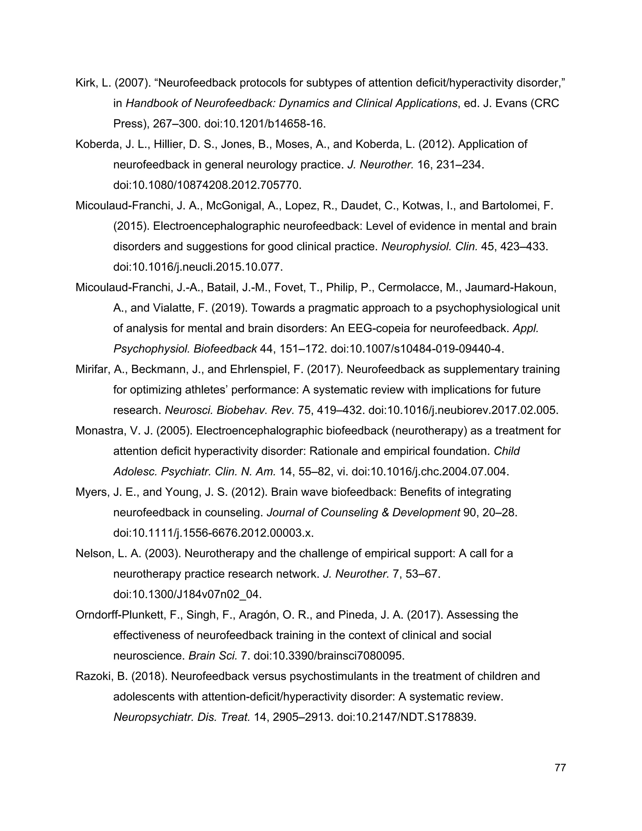 Kirk, L. (2007). “Neurofeedback protocols for subtypes of attention deficit/hyperactivity disorder,”
in ​Handbook of Neurofeedback: Dynamics and Clinical Applications​, ed. J. Evans (CRC
Press), 267–300. doi:10.1201/b14658-16.
Koberda, J. L., Hillier, D. S., Jones, B., Moses, A., and Koberda, L. (2012). Application of
neurofeedback in general neurology practice. ​J. Neurother.​ 16, 231–234.
doi:10.1080/10874208.2012.705770.
Micoulaud-Franchi, J. A., McGonigal, A., Lopez, R., Daudet, C., Kotwas, I., and Bartolomei, F.
(2015). Electroencephalographic neurofeedback: Level of evidence in mental and brain
disorders and suggestions for good clinical practice. ​Neurophysiol. Clin.​ 45, 423–433.
doi:10.1016/j.neucli.2015.10.077.
Micoulaud-Franchi, J.-A., Batail, J.-M., Fovet, T., Philip, P., Cermolacce, M., Jaumard-Hakoun,
A., and Vialatte, F. (2019). Towards a pragmatic approach to a psychophysiological unit
of analysis for mental and brain disorders: An EEG-copeia for neurofeedback. ​Appl.
Psychophysiol. Biofeedback​ 44, 151–172. doi:10.1007/s10484-019-09440-4.
Mirifar, A., Beckmann, J., and Ehrlenspiel, F. (2017). Neurofeedback as supplementary training
for optimizing athletes’ performance: A systematic review with implications for future
research. ​Neurosci. Biobehav. Rev.​ 75, 419–432. doi:10.1016/j.neubiorev.2017.02.005.
Monastra, V. J. (2005). Electroencephalographic biofeedback (neurotherapy) as a treatment for
attention deficit hyperactivity disorder: Rationale and empirical foundation. ​Child
Adolesc. Psychiatr. Clin. N. Am.​ 14, 55–82, vi. doi:10.1016/j.chc.2004.07.004.
Myers, J. E., and Young, J. S. (2012). Brain wave biofeedback: Benefits of integrating
neurofeedback in counseling. ​Journal of Counseling & Development​ 90, 20–28.
doi:10.1111/j.1556-6676.2012.00003.x.
Nelson, L. A. (2003). Neurotherapy and the challenge of empirical support: A call for a
neurotherapy practice research network. ​J. Neurother.​ 7, 53–67.
doi:10.1300/J184v07n02_04.
Orndorff-Plunkett, F., Singh, F., Aragón, O. R., and Pineda, J. A. (2017). Assessing the
effectiveness of neurofeedback training in the context of clinical and social
neuroscience. ​Brain Sci.​ 7. doi:10.3390/brainsci7080095.
Razoki, B. (2018). Neurofeedback versus psychostimulants in the treatment of children and
adolescents with attention-deficit/hyperactivity disorder: A systematic review.
Neuropsychiatr. Dis. Treat.​ 14, 2905–2913. doi:10.2147/NDT.S178839.
77
 