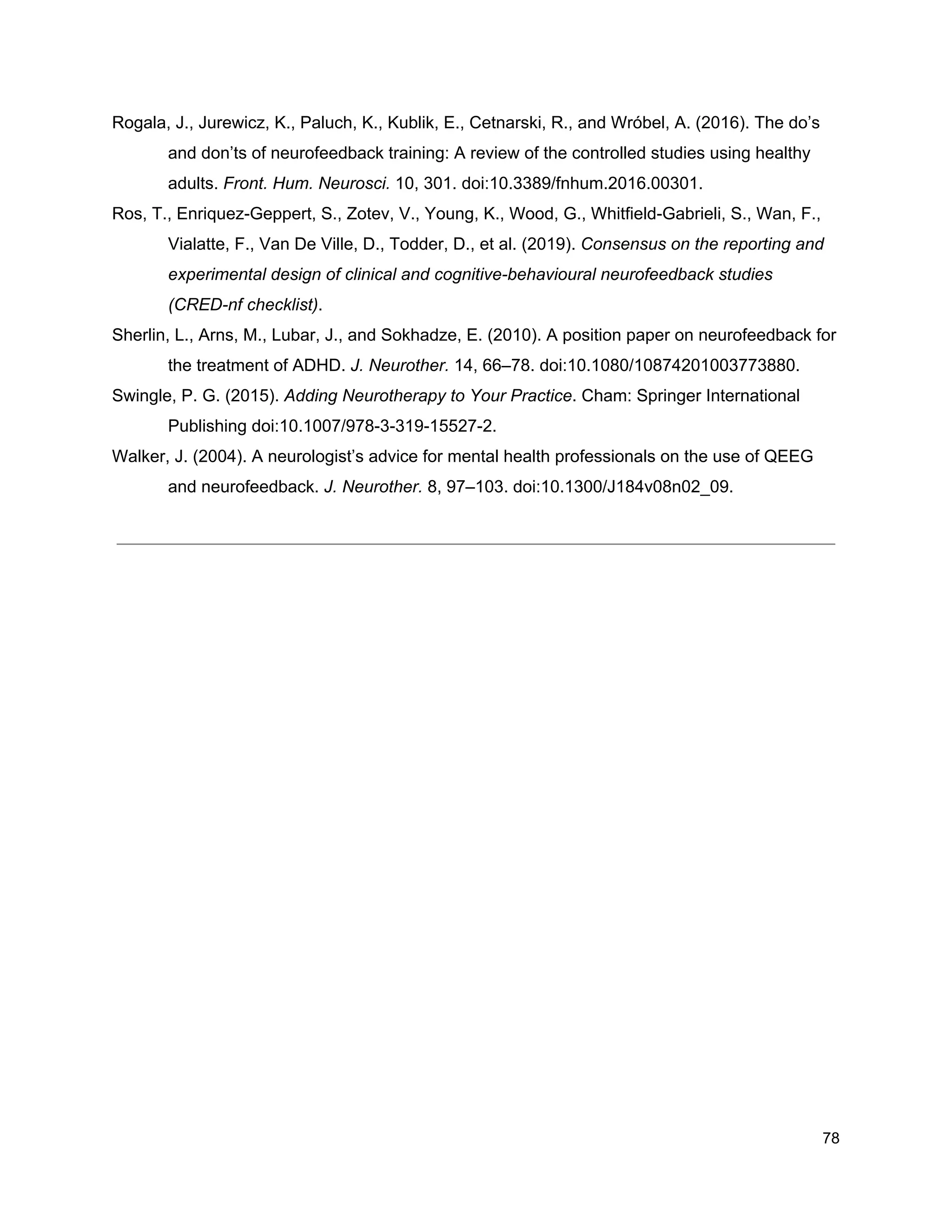 Rogala, J., Jurewicz, K., Paluch, K., Kublik, E., Cetnarski, R., and Wróbel, A. (2016). The do’s
and don’ts of neurofeedback training: A review of the controlled studies using healthy
adults. ​Front. Hum. Neurosci.​ 10, 301. doi:10.3389/fnhum.2016.00301.
Ros, T., Enriquez-Geppert, S., Zotev, V., Young, K., Wood, G., Whitfield-Gabrieli, S., Wan, F.,
Vialatte, F., Van De Ville, D., Todder, D., et al. (2019). ​Consensus on the reporting and
experimental design of clinical and cognitive-behavioural neurofeedback studies
(CRED-nf checklist)​.
Sherlin, L., Arns, M., Lubar, J., and Sokhadze, E. (2010). A position paper on neurofeedback for
the treatment of ADHD. ​J. Neurother.​ 14, 66–78. doi:10.1080/10874201003773880.
Swingle, P. G. (2015). ​Adding Neurotherapy to Your Practice​. Cham: Springer International
Publishing doi:10.1007/978-3-319-15527-2.
Walker, J. (2004). A neurologist’s advice for mental health professionals on the use of QEEG
and neurofeedback. ​J. Neurother.​ 8, 97–103. doi:10.1300/J184v08n02_09.
78
 