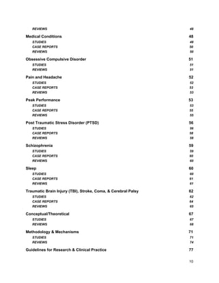 REVIEWS 48
Medical Conditions 48
STUDIES 48
CASE REPORTS 50
REVIEWS 50
Obsessive Compulsive Disorder 51
STUDIES 51
REVIEWS 51
Pain and Headache 52
STUDIES 52
CASE REPORTS 53
REVIEWS 53
Peak Performance 53
STUDIES 53
CASE REPORTS 55
REVIEWS 55
Post Traumatic Stress Disorder (PTSD) 56
STUDIES 56
CASE REPORTS 58
REVIEWS 58
Schizophrenia 59
STUDIES 59
CASE REPORTS 60
REVIEWS 60
Sleep 60
STUDIES 60
CASE REPORTS 61
REVIEWS 61
Traumatic Brain Injury (TBI), Stroke, Coma, & Cerebral Palsy 62
STUDIES 62
CASE REPORTS 64
REVIEWS 65
Conceptual/Theoretical 67
STUDIES 67
REVIEWS 68
Methodology & Mechanisms 71
STUDIES 71
REVIEWS 74
Guidelines for Research & Clinical Practice 77
10
 