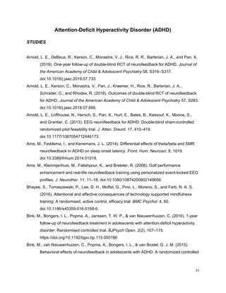 Attention-Deficit Hyperactivity Disorder (ADHD)
STUDIES
Arnold, L. E., DeBeus, R., Kerson, C., Monastra, V. J., Rice, R. R., Barterian, J. A., and Pan, X.
(2019). One-year follow-up of double-blind RCT of neurofeedback for ADHD. ​Journal of
the American Academy of Child & Adolescent Psychiatry​ 58, S316–S317.
doi:10.1016/j.jaac.2019.07.733.
Arnold, L. E., Kerson, C., Monastra, V., Pan, J., Kraemer, H., Rice, R., Barterian, J. A.,
Schrader, C., and Rhodes, R. (2018). Outcomes of double-blind RCT of neurofeedback
for ADHD. ​Journal of the American Academy of Child & Adolescent Psychiatry​ 57, S283.
doi:10.1016/j.jaac.2018.07.666.
Arnold, L. E., Lofthouse, N., Hersch, S., Pan, X., Hurt, E., Bates, B., Kassouf, K., Moone, S.,
and Grantier, C. (2013). EEG neurofeedback for ADHD: Double-blind sham-controlled
randomized pilot feasibility trial. ​J. Atten. Disord.​ 17, 410–419.
doi:10.1177/1087054712446173.
Arns, M., Feddema, I., and Kenemans, J. L. (2014). Differential effects of theta/beta and SMR
neurofeedback in ADHD on sleep onset latency. ​Front. Hum. Neurosci.​ 8, 1019.
doi:10.3389/fnhum.2014.01019.
Arns, M., Kleinnijenhuis, M., Fallahpour, K., and Breteler, R. (2008). Golf performance
enhancement and real-life neurofeedback training using personalized event-locked EEG
profiles. ​J. Neurother.​ 11, 11–18. doi:10.1080/10874200802149656.
Bhayee, S., Tomaszewski, P., Lee, D. H., Moffat, G., Pino, L., Moreno, S., and Farb, N. A. S.
(2016). Attentional and affective consequences of technology supported mindfulness
training: A randomised, active control, efficacy trial. ​BMC Psychol.​ 4, 60.
doi:10.1186/s40359-016-0168-6.
Bink, M., Bongers, I. L., Popma, A., Janssen, T. W. P., & van Nieuwenhuizen, C. (2016). 1-year
follow-up of neurofeedback treatment in adolescents with attention-deficit hyperactivity
disorder: Randomised controlled trial. ​BJPsych Open​, ​2​(2), 107–115.
https://doi.org/10.1192/bjpo.bp.115.000166
Bink, M., van Nieuwenhuizen, C., Popma, A., Bongers, I. L., & van Boxtel, G. J. M. (2015).
Behavioral effects of neurofeedback in adolescents with ADHD: A randomized controlled
11
 