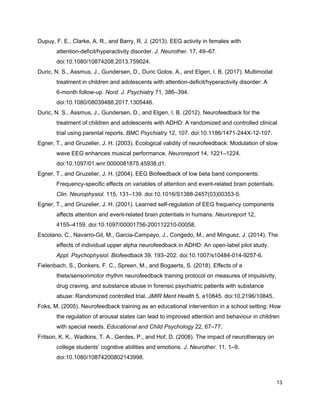 Dupuy, F. E., Clarke, A. R., and Barry, R. J. (2013). EEG activity in females with
attention-deficit/hyperactivity disorder. ​J. Neurother.​ 17, 49–67.
doi:10.1080/10874208.2013.759024.
Duric, N. S., Assmus, J., Gundersen, D., Duric Golos, A., and Elgen, I. B. (2017). Multimodal
treatment in children and adolescents with attention-deficit/hyperactivity disorder: A
6-month follow-up. ​Nord. J. Psychiatry​ 71, 386–394.
doi:10.1080/08039488.2017.1305446.
Duric, N. S., Assmus, J., Gundersen, D., and Elgen, I. B. (2012). Neurofeedback for the
treatment of children and adolescents with ADHD: A randomized and controlled clinical
trial using parental reports. ​BMC Psychiatry​ 12, 107. doi:10.1186/1471-244X-12-107.
Egner, T., and Gruzelier, J. H. (2003). Ecological validity of neurofeedback: Modulation of slow
wave EEG enhances musical performance. ​Neuroreport​ 14, 1221–1224.
doi:10.1097/01.wnr.0000081875.45938.d1.
Egner, T., and Gruzelier, J. H. (2004). EEG Biofeedback of low beta band components:
Frequency-specific effects on variables of attention and event-related brain potentials.
Clin. Neurophysiol.​ 115, 131–139. doi:10.1016/S1388-2457(03)00353-5.
Egner, T., and Gruzelier, J. H. (2001). Learned self-regulation of EEG frequency components
affects attention and event-related brain potentials in humans. ​Neuroreport​ 12,
4155–4159. doi:10.1097/00001756-200112210-00058.
Escolano, C., Navarro-Gil, M., Garcia-Campayo, J., Congedo, M., and Minguez, J. (2014). The
effects of individual upper alpha neurofeedback in ADHD: An open-label pilot study.
Appl. Psychophysiol. Biofeedback​ 39, 193–202. doi:10.1007/s10484-014-9257-6.
Fielenbach, S., Donkers, F. C., Spreen, M., and Bogaerts, S. (2018). Effects of a
theta/sensorimotor rhythm neurofeedback training protocol on measures of impulsivity,
drug craving, and substance abuse in forensic psychiatric patients with substance
abuse: Randomized controlled trial. ​JMIR Ment Health​ 5, e10845. doi:10.2196/10845.
Foks, M. (2005). Neurofeedback training as an educational intervention in a school setting: How
the regulation of arousal states can lead to improved attention and behaviour in children
with special needs. ​Educational and Child Psychology​ 22, 67–77.
Fritson, K. K., Wadkins, T. A., Gerdes, P., and Hof, D. (2008). The impact of neurotherapy on
college students’ cognitive abilities and emotions. ​J. Neurother.​ 11, 1–9.
doi:10.1080/10874200802143998.
13
 