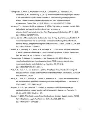 Mohagheghi, A., Amiri, S., Moghaddasi Bonab, N., Chalabianloo, G., Noorazar, S. G.,
Tabatabaei, S. M., and Farhang, S. (2017). A randomized trial of comparing the efficacy
of two neurofeedback protocols for treatment of clinical and cognitive symptoms of
ADHD: Theta suppression/beta enhancement and theta suppression/alpha
enhancement. ​Biomed Res. Int.​ 2017, 3513281. doi:10.1155/2017/3513281.
Monastra, V. J., Monastra, D. M., and George, S. (2002). The effects of stimulant therapy, EEG
biofeedback, and parenting style on the primary symptoms of
attention-deficit/hyperactivity disorder. ​Appl. Psychophysiol. Biofeedback​ 27, 231–249.
doi:10.1023/a:1021018700609.
Moreno-García, I., Meneres-Sancho, S., Camacho-Vara de Rey, C., and Servera, M. (2019). A
randomized controlled trial to examine the posttreatment efficacy of neurofeedback,
behavior therapy, and pharmacology on ADHD measures. ​J. Atten. Disord.​ 23, 374–383.
doi:10.1177/1087054717693371.
Nooner, K. B., Leaberry, K. D., Keith, J. R., and Ogle, R. L. (2017). Clinic outcome assessment
of a brief course neurofeedback for childhood ADHD symptoms. ​J. Behav. Health Serv.
Res.​ 44, 506–514. doi:10.1007/s11414-016-9511-1.
Perreau-Linck, E., Lessard, N., Lévesque, J., and Beauregard, M. (2010). Effects of
neurofeedback training on inhibitory capacities in ADHD children: A single-blind,
randomized, placebo-controlled study. ​J. Neurother.​ 14, 229–242.
doi:10.1080/10874208.2010.501514.
Pratt, R. R., Abel, H.-H., and Skidmore, J. (1995). The effects of neurofeedback training with
background music on EEG patterns of ADD and ADHD children. ​International Journal of
Arts Medicine​ 4, 24–31.
Rasey, H., Lubar, J. F., McIntyre, A., Zoffuto, A., and Abbott, P. L. (1995). EEG biofeedback for
the enhancement of attentional processing in normal college students. ​J. Neurother.​ 1,
15–21. doi:10.1300/J184v01n03_03.
Rossiter, Dr. T. R., and La Vaque, T. J. (1995). A comparison of EEG biofeedback and
psychostimulants in treating attention deficit/hyperactivity disorders. ​J. Neurother.​ 1,
48–59. doi:10.1300/J184v01n01_07.
Rossiter, T. (2004). The effectiveness of neurofeedback and stimulant drugs in treating AD/HD:
Part II. Replication. ​Appl. Psychophysiol. Biofeedback​ 29, 233–243.
doi:10.1007/s10484-004-0383-4.
16
 