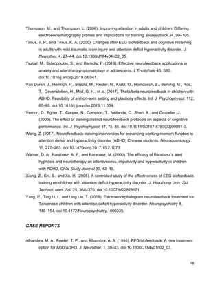 Thompson, M., and Thompson, L. (2006). Improving attention in adults and children: Differing
electroencephalography profiles and implications for training. ​Biofeedback​ 34, 99–105.
Tinius, T. P., and Tinius, K. A. (2000). Changes after EEG biofeedback and cognitive retraining
in adults with mild traumatic brain injury and attention deficit hyperactivity disorder. ​J.
Neurother.​ 4, 27–44. doi:10.1300/J184v04n02_05.
Tsatali, M., Sidiropoulos, S., and Bamidis, P. (2019). Effective neurofeedback applications in
anxiety and attention symptomatology in adolescents. ​L’Encéphale​ 45, S80.
doi:10.1016/j.encep.2019.04.041.
Van Doren, J., Heinrich, H., Bezold, M., Reuter, N., Kratz, O., Horndasch, S., Berking, M., Ros,
T., Gevensleben, H., Moll, G. H., et al. (2017). Theta/beta neurofeedback in children with
ADHD: Feasibility of a short-term setting and plasticity effects. ​Int. J. Psychophysiol.​ 112,
80–88. doi:10.1016/j.ijpsycho.2016.11.004.
Vernon, D., Egner, T., Cooper, N., Compton, T., Neilands, C., Sheri, A., and Gruzelier, J.
(2003). The effect of training distinct neurofeedback protocols on aspects of cognitive
performance. ​Int. J. Psychophysiol.​ 47, 75–85. doi:10.1016/S0167-8760(02)00091-0.
Wang, Z. (2017). Neurofeedback training intervention for enhancing working memory function in
attention deficit and hyperactivity disorder (ADHD) Chinese students. ​Neuroquantology
15, 277–283. doi:10.14704/nq.2017.15.2.1073.
Warner, D. A., Barabasz, A. F., and Barabasz, M. (2000). The efficacy of Barabasz’s alert
hypnosis and neurotherapy on attentiveness, impulsivity and hyperactivity in children
with ADHD. ​Child Study Journal​ 30, 43–49.
Xiong, Z., Shi, S., and Xu, H. (2005). A controlled study of the effectiveness of EEG biofeedback
training on-children with attention deficit hyperactivity disorder. ​J. Huazhong Univ. Sci.
Technol. Med. Sci.​ 25, 368–370. doi:10.1007/bf02828171.
Yang, P., Ting Li, I., and Ling Liu, T. (2018). Electroencephalogram neurofeedback treatment for
Taiwanese children with attention deficit hyperactivity disorder. ​Neuropsychiatry​ 8,
146–154. doi:10.4172/Neuropsychiatry.1000335.
CASE REPORTS
Alhambra, M. A., Fowler, T. P., and Alhambra, A. A. (1995). EEG biofeedback: A new treatment
option for ADD/ADHD. ​J. Neurother.​ 1, 39–43. doi:10.1300/J184v01n02_03.
18
 