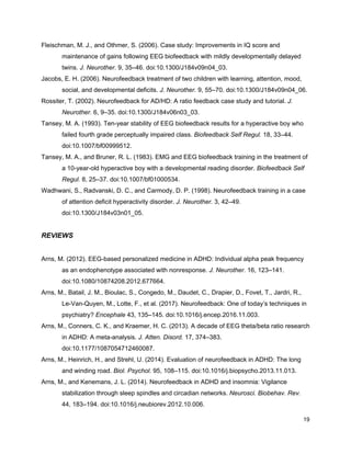 Fleischman, M. J., and Othmer, S. (2006). Case study: Improvements in IQ score and
maintenance of gains following EEG biofeedback with mildly developmentally delayed
twins. ​J. Neurother.​ 9, 35–46. doi:10.1300/J184v09n04_03.
Jacobs, E. H. (2006). Neurofeedback treatment of two children with learning, attention, mood,
social, and developmental deficits. ​J. Neurother.​ 9, 55–70. doi:10.1300/J184v09n04_06.
Rossiter, T. (2002). Neurofeedback for AD/HD: A ratio feedback case study and tutorial. ​J.
Neurother.​ 6, 9–35. doi:10.1300/J184v06n03_03.
Tansey, M. A. (1993). Ten-year stability of EEG biofeedback results for a hyperactive boy who
failed fourth grade perceptually impaired class. ​Biofeedback Self Regul.​ 18, 33–44.
doi:10.1007/bf00999512.
Tansey, M. A., and Bruner, R. L. (1983). EMG and EEG biofeedback training in the treatment of
a 10-year-old hyperactive boy with a developmental reading disorder. ​Biofeedback Self
Regul.​ 8, 25–37. doi:10.1007/bf01000534.
Wadhwani, S., Radvanski, D. C., and Carmody, D. P. (1998). Neurofeedback training in a case
of attention deficit hyperactivity disorder. ​J. Neurother.​ 3, 42–49.
doi:10.1300/J184v03n01_05.
REVIEWS
Arns, M. (2012). EEG-based personalized medicine in ADHD: Individual alpha peak frequency
as an endophenotype associated with nonresponse. ​J. Neurother.​ 16, 123–141.
doi:10.1080/10874208.2012.677664.
Arns, M., Batail, J. M., Bioulac, S., Congedo, M., Daudet, C., Drapier, D., Fovet, T., Jardri, R.,
Le-Van-Quyen, M., Lotte, F., et al. (2017). Neurofeedback: One of today’s techniques in
psychiatry? ​Encephale​ 43, 135–145. doi:10.1016/j.encep.2016.11.003.
Arns, M., Conners, C. K., and Kraemer, H. C. (2013). A decade of EEG theta/beta ratio research
in ADHD: A meta-analysis. ​J. Atten. Disord.​ 17, 374–383.
doi:10.1177/1087054712460087.
Arns, M., Heinrich, H., and Strehl, U. (2014). Evaluation of neurofeedback in ADHD: The long
and winding road. ​Biol. Psychol.​ 95, 108–115. doi:10.1016/j.biopsycho.2013.11.013.
Arns, M., and Kenemans, J. L. (2014). Neurofeedback in ADHD and insomnia: Vigilance
stabilization through sleep spindles and circadian networks. ​Neurosci. Biobehav. Rev.
44, 183–194. doi:10.1016/j.neubiorev.2012.10.006.
19
 