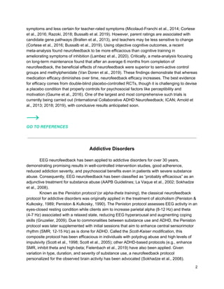 symptoms and less certain for teacher-rated symptoms (Micolaud-Franchi et al., 2014; Cortese
et al., 2016; Razoki, 2018; Bussalb et al. 2019). However, parent ratings are associated with
candidate gene pathways (Bralten et al., 2013), and teachers may be less sensitive to change
(Cortese et al., 2016; Bussalb et al., 2019). Using objective cognitive outcomes, a recent
meta-analysis found neurofeedback to be more efficacious than cognitive training in
ameliorating symptoms of inhibition (Lambez et al., 2020). Critically, a meta-analysis focusing
on long-term maintenance found that after an average 6 months from completion of
neurofeedback, the beneficial effects of neurofeedback were superior to semi-active control
groups and methylphenidate (Van Doren et al., 2019). These findings demonstrate that whereas
medication efficacy diminishes over time, neurofeedback efficacy increases. The best evidence
for efficacy comes from double-blind placebo-controlled RCTs, though it is challenging to devise
a placebo condition that properly controls for psychosocial factors like perceptibility and
motivation (Gaume et al., 2016). One of the largest and most comprehensive such trials is
currently being carried out (International Collaborative ADHD Neurofeedback; ICAN; Arnold et
al., 2013; 2018; 2019), with conclusive results anticipated soon.
→
GO TO REFERENCES
Addictive Disorders
EEG neurofeedback has been applied to addictive disorders for over 30 years,
demonstrating promising results in well-controlled intervention studies, good adherence,
reduced addiction severity, and psychosocial benefits even in patients with severe substance
abuse. Consequently, EEG neurofeedback has been classified as “probably efficacious” as an
adjunctive treatment for substance abuse (AAPB Guidelines; La Vaque et al., 2002; Sokhadze
et al., 2008).
Known as the ​Peniston protocol​ (or ​alpha-theta training​), the classical neurofeedback
protocol for addictive disorders was originally applied in the treatment of alcoholism (Peniston &
Kulkosky, 1989; Peniston & Kulkosky, 1990). The Peniston protocol assesses EEG activity in an
eyes-closed resting condition while clients aim to increase parietal alpha (8-12 Hz) and theta
(4-7 Hz) associated with a relaxed state, reducing EEG hyperarousal and augmenting coping
skills (Gruzelier, 2009). Due to commonalities between substance use and ADHD, the Peniston
protocol was later supplemented with initial sessions that aim to enhance central sensorimotor
rhythm (SMR; 12-15 Hz) as is done for ADHD. Called the ​Scott-Kaiser modification​, this
composite protocol has been efficacious in individuals with polydrug abuse and high levels of
impulsivity (Scott et al., 1998; Scott et al., 2005); other ADHD-based protocols (e.g., enhance
SMR, inhibit theta and high-beta; Fielenbach et al., 2019) have also been applied. Given
variation in type, duration, and severity of substance use, a neurofeedback protocol
personalized for the observed brain activity has been advocated (Sokhadze et al., 2008).
2
 