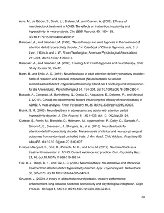 Arns, M., de Ridder, S., Strehl, U., Breteler, M., and Coenen, A. (2009). Efficacy of
neurofeedback treatment in ADHD: The effects on inattention, impulsivity and
hyperactivity: A meta-analysis. ​Clin. EEG Neurosci.​ 40, 180–189.
doi:10.1177/155005940904000311.
Barabasz, A., and Barabasz, M. (1996). “Neurotherapy and alert hypnosis in the treatment of
attention deficit hyperactivity disorder.,” in ​Casebook of Clinical Hypnosis.​, eds. S. J.
Lynn, I. Kirsch, and J. W. Rhue (Washington: American Psychological Association),
271–291. doi:10.1037/11090-013.
Barabasz, A., and Barabasz, M. (2000). Treating AD/HD with hypnosis and neurotherapy. ​Child
Study Journal​ 30, 25–32.
Barth, B., and Ehlis, A.-C. (2019). Neurofeedback in adult attention-deficit/hyperactivity disorder:
State of research and practical implications [Neurofeedback bei adulter
Aufmerksamkeitsdefizit‑/Hyperaktivitätsstörung: Stand der Forschung und Implikationen
für die Anwendung]. ​Psychotherapeut​ 64, 194–201. doi:10.1007/s00278-019-0350-4.
Bussalb, A., Congedo, M., Barthélemy, Q., Ojeda, D., Acquaviva, E., Delorme, R., and Mayaud,
L. (2019). Clinical and experimental factors influencing the efficacy of neurofeedback in
ADHD: A meta-analysis. ​Front. Psychiatry​ 10, 35. doi:10.3389/fpsyt.2019.00035.
Butnik, S. M. (2005). Neurofeedback in adolescents and adults with attention deficit
hyperactivity disorder. ​J. Clin. Psychol.​ 61, 621–625. doi:10.1002/jclp.20124.
Cortese, S., Ferrin, M., Brandeis, D., Holtmann, M., Aggensteiner, P., Daley, D., Santosh, P.,
Simonoff, E., Stevenson, J., Stringaris, A., et al. (2016). Neurofeedback for
attention-deficit/hyperactivity disorder: Meta-analysis of clinical and neuropsychological
outcomes from randomized controlled trials. ​J. Am. Acad. Child Adolesc. Psychiatry​ 55,
444–455. doi:10.1016/j.jaac.2016.03.007.
Enriquez-Geppert, S., Smit, D., Pimenta, M. G., and Arns, M. (2019). Neurofeedback as a
treatment intervention in ADHD: Current evidence and practice. ​Curr. Psychiatry Rep.
21, 46. doi:10.1007/s11920-019-1021-4.
Fox, D. J., Tharp, D. F., and Fox, L. C. (2005). Neurofeedback: An alternative and efficacious
treatment for attention deficit hyperactivity disorder. ​Appl. Psychophysiol. Biofeedback
30, 365–373. doi:10.1007/s10484-005-8422-3.
Gruzelier, J. (2009). A theory of alpha/theta neurofeedback, creative performance
enhancement, long distance functional connectivity and psychological integration. ​Cogn.
Process.​ 10 Suppl 1, S101-9. doi:10.1007/s10339-008-0248-5.
20
 