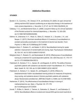 Addictive Disorders
STUDIES
Burkett, V. S., Cummins, J. M., Dickson, R. M., and Skolnick, M. (2005). An open clinical trial
utilizing real-time EEG operant conditioning as an adjunctive therapy in the treatment of
crack cocaine dependence. ​J. Neurother.​ 9, 27–47. doi:10.1300/J184v09n02_03.
Callaway, T. G., and Bodenhamer-Davis, E. (2008). Long-term follow-up of a clinical replication
of the Peniston protocol for chemical dependency. ​J. Neurother.​ 12, 243–259.
doi:10.1080/10874200802502060.
Dalkner, N., Unterrainer, H. F., Wood, G., Skliris, D., Holasek, S. J., Gruzelier, J. H., and
Neuper, C. (2017). Short-term beneficial effects of 12 sessions of neurofeedback on
avoidant personality accentuation in the treatment of alcohol use disorder. ​Front.
Psychol.​ 8, 1688. doi:10.3389/fpsyg.2017.01688.
Dehghani-Arani, F., Rostami, R., and Nadali, H. (2013). Neurofeedback training for opiate
addiction: Improvement of mental health and craving. ​Appl. Psychophysiol. Biofeedback
38, 133–141. doi:10.1007/s10484-013-9218-5.
Dehghani-Arani, F., Rostami, R., and Nostratabadi, M. (2010). Effectiveness of neurofeedback
training as a treatment for opioid-dependent patients. ​Clin. EEG Neurosci.​ 41, 170–177.
doi:10.1177/155005941004100313.
Fielenbach, S., Donkers, F. C. L., Spreen, M., and Bogaerts, S. (2019). The ability of forensic
psychiatric patients with substance use disorder to learn neurofeedback. ​Int. J. Forensic
Ment. Health​ 18, 187–199. doi:10.1080/14999013.2018.1485187.
Fielenbach, S., Donkers, F. C., Spreen, M., and Bogaerts, S. (2018). Effects of a
theta/sensorimotor rhythm neurofeedback training protocol on measures of impulsivity,
drug craving, and substance abuse in forensic psychiatric patients with substance
abuse: Randomized controlled trial. ​JMIR Ment Health​ 5, e10845. doi:10.2196/10845.
Hashemian, P. (2015). The effectiveness of neurofeedback therapy in craving of
methamphetamine use. ​Open J. Psychiatr.​ 05, 177–179.
doi:10.4236/ojpsych.2015.52020.
Horrell, T., El-Baz, A., Baruth, J., Tasman, A., Sokhadze, G., Stewart, C., and Sokhadze, E.
(2010). Neurofeedback effects on evoked and induced EEG gamma band reactivity to
25
 