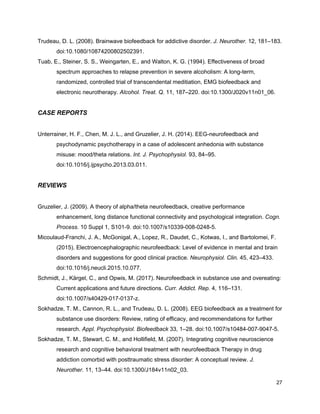 Trudeau, D. L. (2008). Brainwave biofeedback for addictive disorder. ​J. Neurother.​ 12, 181–183.
doi:10.1080/10874200802502391.
Tuab, E., Steiner, S. S., Weingarten, E., and Walton, K. G. (1994). Effectiveness of broad
spectrum approaches to relapse prevention in severe alcoholism: A long-term,
randomized, controlled trial of transcendental meditiation, EMG biofeedback and
electronic neurotherapy. ​Alcohol. Treat. Q.​ 11, 187–220. doi:10.1300/J020v11n01_06.
CASE REPORTS
Unterrainer, H. F., Chen, M. J. L., and Gruzelier, J. H. (2014). EEG-neurofeedback and
psychodynamic psychotherapy in a case of adolescent anhedonia with substance
misuse: mood/theta relations. ​Int. J. Psychophysiol.​ 93, 84–95.
doi:10.1016/j.ijpsycho.2013.03.011.
REVIEWS
Gruzelier, J. (2009). A theory of alpha/theta neurofeedback, creative performance
enhancement, long distance functional connectivity and psychological integration. ​Cogn.
Process.​ 10 Suppl 1, S101-9. doi:10.1007/s10339-008-0248-5.
Micoulaud-Franchi, J. A., McGonigal, A., Lopez, R., Daudet, C., Kotwas, I., and Bartolomei, F.
(2015). Electroencephalographic neurofeedback: Level of evidence in mental and brain
disorders and suggestions for good clinical practice. ​Neurophysiol. Clin.​ 45, 423–433.
doi:10.1016/j.neucli.2015.10.077.
Schmidt, J., Kärgel, C., and Opwis, M. (2017). Neurofeedback in substance use and overeating:
Current applications and future directions. ​Curr. Addict. Rep.​ 4, 116–131.
doi:10.1007/s40429-017-0137-z.
Sokhadze, T. M., Cannon, R. L., and Trudeau, D. L. (2008). EEG biofeedback as a treatment for
substance use disorders: Review, rating of efficacy, and recommendations for further
research. ​Appl. Psychophysiol. Biofeedback​ 33, 1–28. doi:10.1007/s10484-007-9047-5.
Sokhadze, T. M., Stewart, C. M., and Hollifield, M. (2007). Integrating cognitive neuroscience
research and cognitive behavioral treatment with neurofeedback Therapy in drug
addiction comorbid with posttraumatic stress disorder: A conceptual review. ​J.
Neurother.​ 11, 13–44. doi:10.1300/J184v11n02_03.
27
 