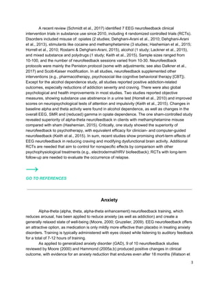 A recent review (Schmidt et al., 2017) identified 7 EEG neurofeedback clinical
intervention trials in substance use since 2010, including 4 randomized controlled trials (RCTs).
Disorders included misuse of: opiates (2 studies; Dehghani-Arani et al., 2010; Dehghani-Arani
et al., 2013), stimulants like cocaine and methamphetamine (3 studies; Hashemian et al., 2015;
Horrell et al., 2010; Rostami & Dehghani-Arani, 2015), alcohol (1 study; Lackner et al., 2015),
and mixed substance and polydrugs (1 study; Keith et al., 2015). Sample sizes ranged from
10-100, and the number of neurofeedback sessions varied from 10-30. Neurofeedback
protocols were mainly the Peniston protocol (some with adjustments; see also Dalkner et al.,
2017) and Scott-Kaiser modification. In all studies, neurofeedback supplemented other
interventions (e.g., pharmacotherapy, psychosocial like cognitive behavioral therapy [CBT]).
Except for the alcohol dependence study, all studies reported positive addiction-related
outcomes, especially reductions of addiction severity and craving. There were also global
psychological and health improvements in most studies. Two studies reported objective
measures, showing substance use abstinence in a urine test (Horrell et al., 2010) and improved
scores on neuropsychological tests of attention and impulsivity (Keith et al., 2015). Changes in
baseline alpha and theta activity were found in alcohol dependence, as well as changes in the
overall EEG, SMR and (reduced) gamma in opiate dependence. The one sham-controlled study
revealed superiority of alpha-theta neurofeedback in clients with methamphetamine misuse
compared with sham (Hashemian, 2015). Critically, one study showed the superiority of
neurofeedback to psychotherapy, with equivalent efficacy for clinician- and computer-guided
neurofeedback (Keith et al., 2015). In sum, recent studies show promising short-term effects of
EEG neurofeedback in reducing craving and modifying dysfunctional brain activity. Additional
RCTs are needed that aim to control for nonspecific effects by comparison with other
psychophysiological treatments (e.g., electrodermal/HRV biofeedback); RCTs with long-term
follow-up are needed to evaluate the occurrence of relapse.
→
GO TO REFERENCES
Anxiety
Alpha-theta (alpha, theta, alpha-theta enhancement) neurofeedback training, which
reduces arousal, has been applied to reduce anxiety (as well as addiction) and create a
generally relaxed state of well-being (Moore, 2000; Gruzelier, 2009). EEG neurofeedback offers
an attractive option, as medication is only mildly more effective than placebo in treating anxiety
disorders. Training is typically administered with eyes closed while listening to auditory feedback
for a total of 7-12 hours of training.
As applied to generalized anxiety disorder (GAD), 9 of 10 neurofeedback studies
reviewed by Moore (2000) and Hammond (2005a,b) produced positive changes in clinical
outcome, with evidence for an anxiety reduction that endures even after 18 months (Watson et
3
 