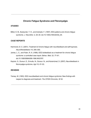 Chronic Fatigue Syndrome and Fibromyalgia
STUDIES
Billiot, K. M., Budzynski, T. H., and Andrasik, F. (1997). EEG patterns and chronic fatigue
syndrome. ​J. Neurother.​ 2, 20–30. doi:10.1300/J184v02n02_04.
CASE REPORTS
Hammond, D. C. (2001). Treatment of chronic fatigue with neurofeedback and self-hypnosis.
NeuroRehabilitation​ 16, 295–300.
James, L. C., and Folen, R. A. (1996). EEG biofeedback as a treatment for chronic fatigue
syndrome: a controlled case report. ​Behav. Med.​ 22, 77–81.
doi:10.1080/08964289.1996.9933767.
Kayiran, S., Dursun, E., Ermutlu, N., Dursun, N., and Karamürsel, S. (2007). Neurofeedback in
fibromyalgia syndrome. ​Agri​ 19, 47–53.
REVIEWS
Tansey, M. (1993). EEG neurofeedback and chronic fatigue syndrome: New findings with
respect to diagnosis and treatment. ​The CFIDS Chronicle, 30​ 32.
34
 