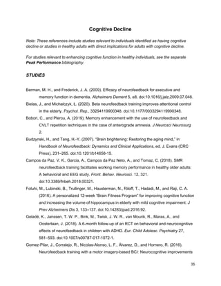 Cognitive Decline
Note: These references include studies relevant to individuals identified as having cognitive
decline or studies in healthy adults with direct implications for adults with cognitive decline.
For studies relevant to enhancing cognitive function in healthy individuals, see the separate
Peak Performance​ bibliography.
STUDIES
Berman, M. H., and Frederick, J. A. (2009). Efficacy of neurofeedback for executive and
memory function in dementia. ​Alzheimers Dement​ 5, e8. doi:10.1016/j.jalz.2009.07.046.
Bielas, J., and Michalczyk, Ł. (2020). Beta neurofeedback training improves attentional control
in the elderly. ​Psychol. Rep.​, 33294119900348. doi:10.1177/0033294119900348.
Bobori, C., and Plerou, A. (2019). Memory enhancement with the use of neurofeedback and
CVLT repetition techniques in the case of anterograde amnesia. ​J Neurosci Neurosurg
2.
Budzynski, H., and Tang, H.-Y. (2007). “Brain brightening: Restoring the aging mind,” in
Handbook of Neurofeedback: Dynamics and Clinical Applications​, ed. J. Evans (CRC
Press), 231–265. doi:10.1201/b14658-15.
Campos da Paz, V. K., Garcia, A., Campos da Paz Neto, A., and Tomaz, C. (2018). SMR
neurofeedback training facilitates working memory performance in healthy older adults:
A behavioral and EEG study. ​Front. Behav. Neurosci.​ 12, 321.
doi:10.3389/fnbeh.2018.00321.
Fotuhi, M., Lubinski, B., Trullinger, M., Hausterman, N., Riloff, T., Hadadi, M., and Raji, C. A.
(2016). A personalized 12-week “Brain Fitness Program” for improving cognitive function
and increasing the volume of hippocampus in elderly with mild cognitive impairment. ​J
Prev Alzheimers Dis​ 3, 133–137. doi:10.14283/jpad.2016.92.
Geladé, K., Janssen, T. W. P., Bink, M., Twisk, J. W. R., van Mourik, R., Maras, A., and
Oosterlaan, J. (2018). A 6-month follow-up of an RCT on behavioral and neurocognitive
effects of neurofeedback in children with ADHD. ​Eur. Child Adolesc. Psychiatry​ 27,
581–593. doi:10.1007/s00787-017-1072-1.
Gomez-Pilar, J., Corralejo, R., Nicolas-Alonso, L. F., Álvarez, D., and Hornero, R. (2016).
Neurofeedback training with a motor imagery-based BCI: Neurocognitive improvements
35
 