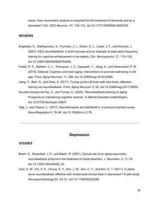 cases. How neurometric analysis is important for the treatment of dementia and as a
biomarker? ​Clin. EEG Neurosci.​ 47, 118–133. doi:10.1177/1550059415590750.
REVIEWS
Angelakis, E., Stathopoulou, S., Frymiare, J. L., Green, D. L., Lubar, J. F., and Kounios, J.
(2007). EEG neurofeedback: A brief overview and an example of peak alpha frequency
training for cognitive enhancement in the elderly. ​Clin. Neuropsychol.​ 21, 110–129.
doi:10.1080/13854040600744839.
Foster, P. P., Baldwin, C. L., Thompson, J. C., Espeseth, T., Jiang, X., and Greenwood, P. M.
(2019). Editorial: Cognitive and brain aging: Interventions to promote well-being in old
age. ​Front. Aging Neurosci.​ 11, 268. doi:10.3389/fnagi.2019.00268.
Jiang, Y., Abiri, R., and Zhao, X. (2017). Tuning up the old brain with new tricks: Attention
training via neurofeedback. ​Front. Aging Neurosci.​ 9, 52. doi:10.3389/fnagi.2017.00052.
Kouzak Campos da Paz, V., and Tomaz, C. (2020). “Neurofeedback training on aging:
Prospects on maintaining cognitive reserve,” in ​Mental Disorders​ (IntechOpen).
doi:10.5772/intechopen.90847.
Vigil, J., and Tataryn, L. (2017). Neurotherapies and Alzheimer’s: A protocol-oriented review.
NeuroRegulation​ 4, 79–94. doi:10.15540/nr.4.2.79.
Depression
STUDIES
Baehr, E., Rosenfeld, J. P., and Baehr, R. (2001). Clinical use of an alpha asymmetry
neurofeedback protocol in the treatment of mood disorders. ​J. Neurother.​ 4, 11–18.
doi:10.1300/J184v04n04_03.
Choi, S. W., Chi, S. E., Chung, S. Y., Kim, J. W., Ahn, C. Y., and Kim, H. T. (2011). Is alpha
wave neurofeedback effective with randomized clinical trials in depression? A pilot study.
Neuropsychobiology​ 63, 43–51. doi:10.1159/000322290.
38
 