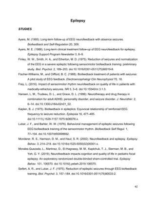 Epilepsy
STUDIES
Ayers, M. (1995). Long-term follow-up of EEG neurofeedback with absence seizures.
Biofeedback and Self-Regulation​ 20, 309.
Ayers, M. E. (1988). Long-term clinical treatment follow-up of EEG neurofeedback for epilepsy.
Epilepsy Support Program Newsletter​ 3, 8–9.
Finley, W. W., Smith, H. A., and Etherton, M. D. (1975). Reduction of seizures and normalization
of the EEG in a severe epileptic following sensorimotor biofeedback training: preliminary
study. ​Biol. Psychol.​ 2, 189–203. doi:10.1016/0301-0511(75)90019-8.
Fischer-Williams, M., and Clifford, B. C. (1988). Biofeedback treatment of patients with seizures:
A pilot study of EEG feedback. ​Electroencephalogr Clin Neurophysiol​ 70, 18.
Frey, L. (2016). Impact of sensorimotor rhythm neurofeedback on quality of life in patients with
medically-refractory seizures. ​NR​ 3, 3–6. doi:10.15540/nr.3.1.3.
Hansen, L. M., Trudeau, D. L., and Grace, D. L. (1996). Neurotherapy and drug therapy in
combination for adult ADHD, personality disorder, and seizure disorder. ​J. Neurother.​ 2,
6–14. doi:10.1300/J184v02n01_02.
Kaplan, B. J. (1975). Biofeedback in epileptics: Equivocal relationship of reinforced EEG
frequency to seizure reduction. ​Epilepsia​ 16, 477–485.
doi:10.1111/j.1528-1157.1975.tb06076.x.
Lubar, J. F., and Bahler, W. W. (1976). Behavioral management of epileptic seizures following
EEG biofeedback training of the sensorimotor rhythm. ​Biofeedback Self Regul.​ 1,
77–104. doi:10.1007/bf00998692.
Monderer, R. S., Harrison, D. M., and Haut, S. R. (2002). Neurofeedback and epilepsy. ​Epilepsy
Behav.​ 3, 214–218. doi:10.1016/s1525-5050(02)00001-x.
Morales-Quezada, L., Martinez, D., El-Hagrassy, M. M., Kaptchuk, T. J., Sterman, M. B., and
Yeh, G. Y. (2019). Neurofeedback impacts cognition and quality of life in pediatric focal
epilepsy: An exploratory randomized double-blinded sham-controlled trial. ​Epilepsy
Behav.​ 101, 106570. doi:10.1016/j.yebeh.2019.106570.
Seifert, A. R., and Lubar, J. F. (1975). Reduction of epileptic seizures through EEG biofeedback
training. ​Biol. Psychol.​ 3, 157–184. doi:10.1016/0301-0511(75)90033-2.
42
 