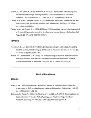 Surmeli, T., and Ertem, A. (2010). Post WISC-R and TOVA improvement with QEEG guided
neurofeedback training in mentally retarded: A clinical case series of behavioral
problems. ​Clin. EEG Neurosci.​ 41, 32–41. doi:10.1177/155005941004100108.
Tansey, M. A. (1993). Ten-year stability of EEG biofeedback results for a hyperactive boy who
failed fourth grade perceptually impaired class. ​Biofeedback Self Regul.​ 18, 33–44.
doi:10.1007/bf00999512.
Tansey, M. A., and Bruner, R. L. (1983). EMG and EEG biofeedback training in the treatment of
a 10-year-old hyperactive boy with a developmental reading disorder. ​Biofeedback Self
Regul.​ 8, 25–37. doi:10.1007/bf01000534.
REVIEWS
Thornton, K. E., and Carmody, D. P. (2005). Electroencephalogram biofeedback for reading
disability and traumatic brain injury. ​Child Adolesc. Psychiatr. Clin. N. Am.​ 14, 137–62,
vii. doi:10.1016/j.chc.2004.07.001.
Walker, J. E., and Norman, C. A. (2006). The neurophysiology of dyslexia: A selective review
with implications for neurofeedback remediation and results of treatment in twelve
consecutive patients. ​J. Neurother.​ 10, 45–55. doi:10.1300/J184v10n01_04.
Medical Conditions
STUDIES
Brown, V. W. (1995). Neurofeedback and Lyme’s disease: A clinical application of the five
phase model of CNS functional transformation and integration. ​J. Neurother.​ 1, 60–73.
doi:10.1300/J184v01n02_05.
Dohrmann, K., Weisz, N., Schlee, W., Hartmann, T., and Elbert, T. (2007). “Neurofeedback for
treating tinnitus,” in ​Tinnitus: Pathophysiology and Treatment​ Progress in Brain
Research. (Elsevier), 473–554. doi:10.1016/S0079-6123(07)66046-4.
47
 