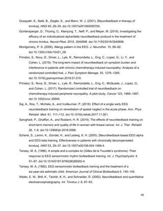 Gosepath, K., Nafe, B., Ziegler, E., and Mann, W. J. (2001). [Neurofeedback in therapy of
tinnitus]. ​HNO​ 49, 29–35. doi:10.1007/s001060050704.
Güntensperger, D., Thüring, C., Kleinjung, T., Neff, P., and Meyer, M. (2019). Investigating the
efficacy of an individualized alpha/delta neurofeedback protocol in the treatment of
chronic tinnitus. ​Neural Plast.​ 2019, 3540898. doi:10.1155/2019/3540898.
Montgomery, P. S. (2006). Allergy pattern in the EEG. ​J. Neurother.​ 10, 89–92.
doi:10.1300/J184v10n01_09.
Prinsloo, S., Novy, D., Driver, L., Lyle, R., Ramondetta, L., Eng, C., Lopez, G., Li, Y., and
Cohen, L. (2018). The long-term impact of neurofeedback on symptom burden and
interference in patients with chronic chemotherapy-induced neuropathy: Analysis of a
randomized controlled trial. ​J. Pain Symptom Manage.​ 55, 1276–1285.
doi:10.1016/j.jpainsymman.2018.01.010.
Prinsloo, S., Novy, D., Driver, L., Lyle, R., Ramondetta, L., Eng, C., McQuade, J., Lopez, G.,
and Cohen, L. (2017). Randomized controlled trial of neurofeedback on
chemotherapy-induced peripheral neuropathy: A pilot study. ​Cancer​ 123, 1989–1997.
doi:10.1002/cncr.30649.
Saj, A., Ros, T., Michela, A., and Vuilleumier, P. (2018). Effect of a single early EEG
neurofeedback training on remediation of spatial neglect in the acute phase. ​Ann. Phys.
Rehabil. Med.​ 61, 111–112. doi:10.1016/j.rehab.2017.11.001.
Sarvghadi, P., Ghaffari, A., and Rostami, H. R. (2019). The effects of neurofeedback training on
short-term memory and quality of life in women with breast cancer. ​Int. J. Ther. Rehabil.
26, 1–8. doi:10.12968/ijtr.2018.0088.
Schenk, S., Lamm, K., Gündel, H., and Ladwig, K. H. (2005). [Neurofeedback-based EEG alpha
and EEG beta training. Effectiveness in patients with chronically decompensated
tinnitus]. ​HNO​ 53, 29–37. doi:10.1007/s00106-004-1066-4.
Tansey, M. A. (1986). A simple and a complex tic (Gilles de la Tourette’s syndrome): Their
response to EEG sensorimotor rhythm biofeedback training. ​Int. J. Psychophysiol.​ 4,
91–97. doi:10.1016/0167-8760(86)90002-4.
Tansey, M. A. (1982). EEG sensorimotor biofeedback training and the treatment of a
six-year-old asthmatic child. ​American Journal of Clinical Biofeedback​ 5, 145–149.
Weiler, E. W., Brill, K., Tachiki, K. H., and Schneider, D. (2002). Neurofeedback and quantitative
electroencephalography. ​Int. Tinnitus J.​ 8, 87–93.
48
 