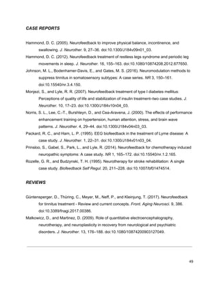 CASE REPORTS
Hammond, D. C. (2005). Neurofeedback to improve physical balance, incontinence, and
swallowing. ​J. Neurother.​ 9, 27–36. doi:10.1300/J184v09n01_03.
Hammond, D. C. (2012). Neurofeedback treatment of restless legs syndrome and periodic leg
movements in sleep. ​J. Neurother.​ 16, 155–163. doi:10.1080/10874208.2012.677650.
Johnson, M. L., Bodenhamer-Davis, E., and Gates, M. S. (2016). Neuromodulation methods to
suppress tinnitus in somatosensory subtypes: A case series. ​NR​ 3, 150–161.
doi:10.15540/nr.3.4.150.
Monjezi, S., and Lyle, R. R. (2007). Neurofeedback treatment of type I diabetes mellitus:
Perceptions of quality of life and stabilization of insulin treatment–two case studies. ​J.
Neurother.​ 10, 17–23. doi:10.1300/J184v10n04_03.
Norris, S. L., Lee, C.-T., Burshteyn, D., and Cea-Aravena, J. (2000). The effects of performance
enhancement training on hypertension, human attention, stress, and brain wave
patterns. ​J. Neurother.​ 4, 29–44. doi:10.1300/J184v04n03_03.
Packard, R. C., and Ham, L. P. (1995). EEG biofeedback in the treatment of Lyme disease: A
case study. ​J. Neurother.​ 1, 22–31. doi:10.1300/J184v01n03_04.
Prinsloo, S., Gabel, S., Park, L., and Lyle, R. (2014). Neurofeedback for chemotherapy induced
neuropathic symptoms: A case study. ​NR​ 1, 165–172. doi:10.15540/nr.1.2.165.
Rozelle, G. R., and Budzynski, T. H. (1995). Neurotherapy for stroke rehabilitation: A single
case study. ​Biofeedback Self Regul.​ 20, 211–228. doi:10.1007/bf01474514.
REVIEWS
Güntensperger, D., Thüring, C., Meyer, M., Neff, P., and Kleinjung, T. (2017). Neurofeedback
for tinnitus treatment - Review and current concepts. ​Front. Aging Neurosci.​ 9, 386.
doi:10.3389/fnagi.2017.00386.
Malkowicz, D., and Martinez, D. (2009). Role of quantitative electroencephalography,
neurotherapy, and neuroplasticity in recovery from neurological and psychiatric
disorders. ​J. Neurother.​ 13, 176–188. doi:10.1080/10874200903127049.
49
 