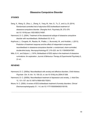 Obsessive Compulsive Disorder
STUDIES
Deng, X., Wang, G., Zhou, L., Zhang, X., Yang, M., Han, G., Tu, Z., and Liu, B. (2014).
Randomized controlled trial of adjunctive EEG-biofeedback treatment of
obsessive-compulsive disorder. ​Shanghai Arch. Psychiatry​ 26, 272–279.
doi:10.11919/j.issn.1002-0829.214067.
Hammond, D. C. (2004). Treatment of the obsessional subtype of obsessive compulsive
disorder with neurofeedback. ​Biofeedback​ 32, 9–12.
Kopřivová, J., Congedo, M., Raszka, M., Praško, J., Brunovský, M., and Horáček, J. (2013).
Prediction of treatment response and the effect of independent component
neurofeedback in obsessive-compulsive disorder: a randomized, sham-controlled,
double-blind study. ​Neuropsychobiology​ 67, 210–223. doi:10.1159/000347087.
Mills, G. K., and Solyom, L. (1974). Biofeedback of EEG alpha in the treatment of obsessive
ruminations: An exploration. ​Journal of Behaviour Therapy & Experimental Psychiatry​ 5,
37–41.
REVIEWS
Hammond, D. C. (2005a). Neurofeedback with anxiety and affective disorders. ​Child Adolesc.
Psychiatr. Clin. N. Am.​ 14, 105–23, vii. doi:10.1016/j.chc.2004.07.008.
Hammond, D. C. (2005b). Neurofeedback treatment of depression and anxiety. ​J. Adult Dev.
12, 131–137. doi:10.1007/s10804-005-7029-5.
Moore, N. C. (2000). A review of EEG biofeedback treatment of anxiety disorders. ​Clinical
Electroencephalography​ 31, 1–6. doi:10.1177/155005940003100105.
50
 