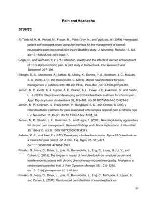 Pain and Headache
STUDIES
Al-Taleb, M. K. H., Purcell, M., Fraser, M., Petric-Gray, N., and Vuckovic, A. (2019). Home used,
patient self-managed, brain-computer interface for the management of central
neuropathic pain post spinal cord injury: Usability study. ​J. Neuroeng. Rehabil.​ 16, 128.
doi:10.1186/s12984-019-0588-7.
Coger, R., and Werbach, M. (1975). Attention, anxiety and the effects of learned enhancement
of EEG alpha in chronic pain: A pilot study in biofeedback. ​Pain Research and
Treatment​, 297–303.
Elbogen, E. B., Alsobrooks, A., Battles, S., Molloy, K., Dennis, P. A., Beckham, J. C., McLean,
S. A., Keith, J. R., and Russoniello, C. (2019). Mobile neurofeedback for pain
management in veterans with TBI and PTSD. ​Pain Med.​ doi:10.1093/pm/pnz269.
Jensen, M. P., Gertz, K. J., Kupper, A. E., Braden, A. L., Howe, J. D., Hakimian, S., and Sherlin,
L. H. (2013). Steps toward developing an EEG biofeedback treatment for chronic pain.
Appl. Psychophysiol. Biofeedback​ 38, 101–108. doi:10.1007/s10484-013-9214-9.
Jensen, M. P., Grierson, C., Tracy-Smith, V., Bacigalupi, S. C., and Othmer, S. (2007).
Neurofeedback treatment for pain associated with complex regional pain syndrome type
I. ​J. Neurother.​ 11, 45–53. doi:10.1300/J184v11n01_04.
Jensen, M. P., Sherlin, L. H., Hakimian, S., and Fregni, F. (2009). Neuromodulatory approaches
for chronic pain management: Research findings and clinical implications. ​J. Neurother.
13, 196–213. doi:10.1080/10874200903334371.
Pelletier, K. R., and Peer, E. (1977). Developing a biofeedback model: Alpha EEG feedback as
a means for pain control. ​Int. J. Clin. Exp. Hypn.​ 25, 361–371.
doi:10.1080/00207147708415991.
Prinsloo, S., Novy, D., Driver, L., Lyle, R., Ramondetta, L., Eng, C., Lopez, G., Li, Y., and
Cohen, L. (2018). The long-term impact of neurofeedback on symptom burden and
interference in patients with chronic chemotherapy-induced neuropathy: Analysis of a
randomized controlled trial. ​J. Pain Symptom Manage.​ 55, 1276–1285.
doi:10.1016/j.jpainsymman.2018.01.010.
Prinsloo, S., Novy, D., Driver, L., Lyle, R., Ramondetta, L., Eng, C., McQuade, J., Lopez, G.,
and Cohen, L. (2017). Randomized controlled trial of neurofeedback on
51
 