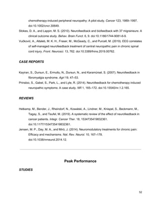 chemotherapy-induced peripheral neuropathy: A pilot study. ​Cancer​ 123, 1989–1997.
doi:10.1002/cncr.30649.
Stokes, D. A., and Lappin, M. S. (2010). Neurofeedback and biofeedback with 37 migraineurs: A
clinical outcome study. ​Behav. Brain Funct.​ 6, 9. doi:10.1186/1744-9081-6-9.
Vučković, A., Altaleb, M. K. H., Fraser, M., McGeady, C., and Purcell, M. (2019). EEG correlates
of self-managed neurofeedback treatment of central neuropathic pain in chronic spinal
cord injury. ​Front. Neurosci.​ 13, 762. doi:10.3389/fnins.2019.00762.
CASE REPORTS
Kayiran, S., Dursun, E., Ermutlu, N., Dursun, N., and Karamürsel, S. (2007). Neurofeedback in
fibromyalgia syndrome. ​Agri​ 19, 47–53.
Prinsloo, S., Gabel, S., Park, L., and Lyle, R. (2014). Neurofeedback for chemotherapy induced
neuropathic symptoms: A case study. ​NR​ 1, 165–172. doi:10.15540/nr.1.2.165.
REVIEWS
Hetkamp, M., Bender, J., Rheindorf, N., Kowalski, A., Lindner, M., Knispel, S., Beckmann, M.,
Tagay, S., and Teufel, M. (2019). A systematic review of the effect of neurofeedback in
cancer patients. ​Integr. Cancer Ther.​ 18, 1534735419832361.
doi:10.1177/1534735419832361.
Jensen, M. P., Day, M. A., and Miró, J. (2014). Neuromodulatory treatments for chronic pain:
Efficacy and mechanisms. ​Nat. Rev. Neurol.​ 10, 167–178.
doi:10.1038/nrneurol.2014.12.
Peak Performance
STUDIES
52
 