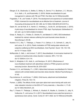 Elbogen, E. B., Alsobrooks, A., Battles, S., Molloy, K., Dennis, P. A., Beckham, J. C., McLean,
S. A., Keith, J. R., and Russoniello, C. (2019). Mobile neurofeedback for pain
management in veterans with TBI and PTSD. ​Pain Med.​ doi:10.1093/pm/pnz269.
Fragedakis, T. M., and Toriello, P. (2014). The development and experience of combat-related
PTSD: A demand for neurofeedback as an effective form of treatment. ​Journal of
Counseling & Development​ 92, 481–488. doi:10.1002/j.1556-6676.2014.00174.x.
Gapen, M., van der Kolk, B. A., Hamlin, E., Hirshberg, L., Suvak, M., and Spinazzola, J. (2016).
A pilot study of neurofeedback for chronic PTSD. ​Appl. Psychophysiol. Biofeedback​ 41,
251–261. doi:10.1007/s10484-015-9326-5.
Graap, K., Ready, D. J., Freides, D., Daniels, R., and Baltzell, D. (1997). EEG biofeedback
treatment for vietnam veterans suffering from post traumatic stress disorder. ​J.
Neurotherapy​ 2, 65–66.
Kluetsch, R. C., Ros, T., Théberge, J., Frewen, P. A., Calhoun, V. D., Schmahl, C., Jetly, R.,
and Lanius, R. A. (2014). Plastic modulation of PTSD resting-state networks and
subjective wellbeing by EEG neurofeedback. ​Acta Psychiatr. Scand.​ 130, 123–136.
doi:10.1111/acps.12229.
McReynolds, C., Bell, J., and Lincourt, T. (2017). Neurofeedback: A noninvasive treatment for
symptoms of posttraumatic stress disorder in veterans. ​NR​ 4, 114–124.
doi:10.15540/nr.4.3-4.114.
Noohi, S., Miraghaie, A. M., Arabi, A., and Nooripour, R. (2017). Effectiveness of
neuro-feedback treatment with alpha/theta method on PTSD symptoms and their
executing function. ​Biomed Res​ 28, 2019–2027.
Peniston, E. G., and Kulkosky, P. J. (1991). Alpha-theta brainwave neurofeedback for Vietnam
veterans with combat-related post-traumatic stress disorder. ​Medical Psychotherapy​ 4,
47–60.
Pop-Jordanova, N., and Zorcec, T. (2004). Child trauma, attachment and biofeedback
mitigation. ​Prilozi​ 25, 103–114.
Putman, J. (2000). The effects of brief, eyes-open alpha brain wave training with audio and
video relaxation induction on the EEG of 77 army reservists. ​J. Neurother.​ 4, 17–28.
doi:10.1300/J184v04n01_03.
Ros, T., Frewen, P., Théberge, J., Michela, A., Kluetsch, R., Mueller, A., Candrian, G., Jetly, R.,
Vuilleumier, P., and Lanius, R. A. (2017). Neurofeedback tunes scale-free dynamics in
spontaneous brain activity. ​Cereb. Cortex​ 27, 4911–4922. doi:10.1093/cercor/bhw285.
56
 
