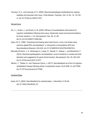 Thornton, K. E., and Carmody, D. P. (2005). Electroencephalogram biofeedback for reading
disability and traumatic brain injury. ​Child Adolesc. Psychiatr. Clin. N. Am.​ 14, 137–62,
vii. doi:10.1016/j.chc.2004.07.001.
Stroke/Coma
Ali, J. I., Viczko, J., and Smart, C. M. (2020). Efficacy of neurofeedback interventions for
cognitive rehabilitation following brain injury: Systematic review and recommendations
for future research. ​J. Int. Neuropsychol. Soc.​ 26, 31–46.
doi:10.1017/S1355617719001061.
Ayers, M. E. (1999). “Assessing and treating open head trauma, coma, and stroke using
real-time digital EEG neurofeedback,” in ​Introduction to Quantitative EEG and
Neurofeedback​ (Elsevier), 203–222. doi:10.1016/B978-012243790-8/50010-9.
Micoulaud-Franchi, J. A., McGonigal, A., Lopez, R., Daudet, C., Kotwas, I., and Bartolomei, F.
(2015). Electroencephalographic neurofeedback: Level of evidence in mental and brain
disorders and suggestions for good clinical practice. ​Neurophysiol. Clin.​ 45, 423–433.
doi:10.1016/j.neucli.2015.10.077.
Renton, T., Tibbles, A., and Topolovec-Vranic, J. (2017). Neurofeedback as a form of cognitive
rehabilitation therapy following stroke: A systematic review. ​PLoS ONE​ 12, e0177290.
doi:10.1371/journal.pone.0177290.
Cerebral Palsy
Ayers, M. E. (2004). Neurofeedback for cerebral palsy. ​J. Neurother.​ 8, 93–94.
doi:10.1300/J184v08n02_07.
65
 