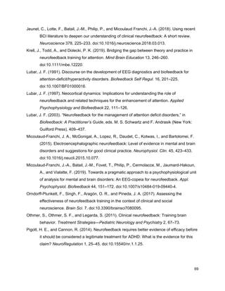 Jeunet, C., Lotte, F., Batail, J.-M., Philip, P., and Micoulaud Franchi, J.-A. (2018). Using recent
BCI literature to deepen our understanding of clinical neurofeedback: A short review.
Neuroscience​ 378, 225–233. doi:10.1016/j.neuroscience.2018.03.013.
Krell, J., Todd, A., and Dolecki, P. K. (2019). Bridging the gap between theory and practice in
neurofeedback training for attention. ​Mind Brain Education​ 13, 246–260.
doi:10.1111/mbe.12220.
Lubar, J. F. (1991). Discourse on the development of EEG diagnostics and biofeedback for
attention-deficit/hyperactivity disorders. ​Biofeedback Self Regul.​ 16, 201–225.
doi:10.1007/BF01000016.
Lubar, J. F. (1997). Neocortical dynamics: Implications for understanding the role of
neurofeedback and related techniques for the enhancement of attention. ​Applied
Psychophysiology and Biofeedback​ 22, 111–126.
Lubar, J. F. (2003). “Neurofeedback for the management of attention deficit disorders,” in
Biofeedback: A Practitioner’s Guide​, eds. M. S. Schwartz and F. Andrasik (New York:
Guilford Press), 409–437.
Micoulaud-Franchi, J. A., McGonigal, A., Lopez, R., Daudet, C., Kotwas, I., and Bartolomei, F.
(2015). Electroencephalographic neurofeedback: Level of evidence in mental and brain
disorders and suggestions for good clinical practice. ​Neurophysiol. Clin.​ 45, 423–433.
doi:10.1016/j.neucli.2015.10.077.
Micoulaud-Franchi, J.-A., Batail, J.-M., Fovet, T., Philip, P., Cermolacce, M., Jaumard-Hakoun,
A., and Vialatte, F. (2019). Towards a pragmatic approach to a psychophysiological unit
of analysis for mental and brain disorders: An EEG-copeia for neurofeedback. ​Appl.
Psychophysiol. Biofeedback​ 44, 151–172. doi:10.1007/s10484-019-09440-4.
Orndorff-Plunkett, F., Singh, F., Aragón, O. R., and Pineda, J. A. (2017). Assessing the
effectiveness of neurofeedback training in the context of clinical and social
neuroscience. ​Brain Sci.​ 7. doi:10.3390/brainsci7080095.
Othmer, S., Othmer, S. F., and Legarda, S. (2011). Clinical neurofeedback: Training brain
behavior. ​Treatment Strategies—Pediatric Neurology and Psychiatry​ 2, 67–73.
Pigott, H. E., and Cannon, R. (2014). Neurofeedback requires better evidence of efficacy before
it should be considered a legitimate treatment for ADHD: What is the evidence for this
claim? ​NeuroRegulation​ 1, 25–45. doi:10.15540/nr.1.1.25.
69
 