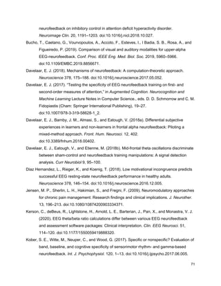 neurofeedback on inhibitory control in attention deficit hyperactivity disorder.
Neuroimage Clin.​ 20, 1191–1203. doi:10.1016/j.nicl.2018.10.027.
Bucho, T., Caetano, G., Vourvopoulos, A., Accoto, F., Esteves, I., I Badia, S. B., Rosa, A., and
Figueiredo, P. (2019). Comparison of visual and auditory modalities for upper-alpha
EEG-neurofeedback. ​Conf. Proc. IEEE Eng. Med. Biol. Soc.​ 2019, 5960–5966.
doi:10.1109/EMBC.2019.8856671.
Davelaar, E. J. (2018). Mechanisms of neurofeedback: A computation-theoretic approach.
Neuroscience​ 378, 175–188. doi:10.1016/j.neuroscience.2017.05.052.
Davelaar, E. J. (2017). “Testing the specificity of EEG neurofeedback training on first- and
second-order measures of attention,” in ​Augmented Cognition. Neurocognition and
Machine Learning​ Lecture Notes in Computer Science., eds. D. D. Schmorrow and C. M.
Fidopiastis (Cham: Springer International Publishing), 19–27.
doi:10.1007/978-3-319-58628-1_2.
Davelaar, E. J., Barnby, J. M., Almasi, S., and Eatough, V. (2018a). Differential subjective
experiences in learners and non-learners in frontal alpha neurofeedback: Piloting a
mixed-method approach. ​Front. Hum. Neurosci.​ 12, 402.
doi:10.3389/fnhum.2018.00402.
Davelaar, E. J., Eatough, V., and Etienne, M. (2018b). Mid-frontal theta oscillations discriminate
between sham-control and neurofeedback training manipulations: A signal detection
analysis. ​Curr Neurobiol​ 9, 95–100.
Diaz Hernandez, L., Rieger, K., and Koenig, T. (2018). Low motivational incongruence predicts
successful EEG resting-state neurofeedback performance in healthy adults.
Neuroscience​ 378, 146–154. doi:10.1016/j.neuroscience.2016.12.005.
Jensen, M. P., Sherlin, L. H., Hakimian, S., and Fregni, F. (2009). Neuromodulatory approaches
for chronic pain management: Research findings and clinical implications. ​J. Neurother.
13, 196–213. doi:10.1080/10874200903334371.
Kerson, C., deBeus, R., Lightstone, H., Arnold, L. E., Barterian, J., Pan, X., and Monastra, V. J.
(2020). EEG theta/beta ratio calculations differ between various EEG neurofeedback
and assessment software packages: Clinical interpretation. ​Clin. EEG Neurosci.​ 51,
114–120. doi:10.1177/1550059419888320.
Kober, S. E., Witte, M., Neuper, C., and Wood, G. (2017). Specific or nonspecific? Evaluation of
band, baseline, and cognitive specificity of sensorimotor rhythm- and gamma-based
neurofeedback. ​Int. J. Psychophysiol.​ 120, 1–13. doi:10.1016/j.ijpsycho.2017.06.005.
71
 