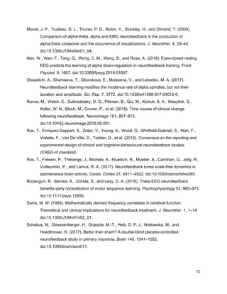 Moore, J. P., Trudeau, D. L., Thuras, P. D., Rubin, Y., Stockley, H., and Dimond, T. (2000).
Comparison of alpha-theta, alpha and EMG neurofeedback in the production of
alpha-theta crossover and the occurrence of visualizations. ​J. Neurother.​ 4, 29–42.
doi:10.1300/J184v04n01_04.
Nan, W., Wan, F., Tang, Q., Wong, C. M., Wang, B., and Rosa, A. (2018). Eyes-closed resting
EEG predicts the learning of alpha down-regulation in neurofeedback training. ​Front.
Psychol.​ 9, 1607. doi:10.3389/fpsyg.2018.01607.
Ossadtchi, A., Shamaeva, T., Okorokova, E., Moiseeva, V., and Lebedev, M. A. (2017).
Neurofeedback learning modifies the incidence rate of alpha spindles, but not their
duration and amplitude. ​Sci. Rep.​ 7, 3772. doi:10.1038/s41598-017-04012-0.
Rance, M., Walsh, C., Sukhodolsky, D. G., Pittman, B., Qiu, M., Kichuk, S. A., Wasylink, S.,
Koller, W. N., Bloch, M., Gruner, P., et al. (2018). Time course of clinical change
following neurofeedback. ​Neuroimage​ 181, 807–813.
doi:10.1016/j.neuroimage.2018.05.001.
Ros, T., Enriquez-Geppert, S., Zotev, V., Young, K., Wood, G., Whitfield-Gabrieli, S., Wan, F.,
Vialatte, F., Van De Ville, D., Todder, D., et al. (2019). ​Consensus on the reporting and
experimental design of clinical and cognitive-behavioural neurofeedback studies
(CRED-nf checklist)​.
Ros, T., Frewen, P., Théberge, J., Michela, A., Kluetsch, R., Mueller, A., Candrian, G., Jetly, R.,
Vuilleumier, P., and Lanius, R. A. (2017). Neurofeedback tunes scale-free dynamics in
spontaneous brain activity. ​Cereb. Cortex​ 27, 4911–4922. doi:10.1093/cercor/bhw285.
Rozengurt, R., Barnea, A., Uchida, S., and Levy, D. A. (2016). Theta EEG neurofeedback
benefits early consolidation of motor sequence learning. ​Psychophysiology​ 53, 965–973.
doi:10.1111/psyp.12656.
Sams, M. W. (1995). Mathematically derived frequency correlates in cerebral function:
Theoretical and clinical implications for neurofeedback treatment. ​J. Neurother.​ 1, 1–14.
doi:10.1300/J184v01n02_01.
Schabus, M., Griessenberger, H., Gnjezda, M.-T., Heib, D. P. J., Wislowska, M., and
Hoedlmoser, K. (2017). Better than sham? A double-blind placebo-controlled
neurofeedback study in primary insomnia. ​Brain​ 140, 1041–1052.
doi:10.1093/brain/awx011.
72
 