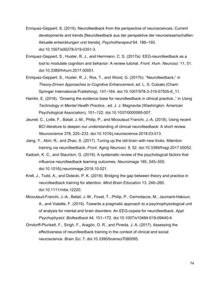 Enriquez-Geppert, S. (2019). Neurofeedback from the perspective of neurosciences: Current
developments and trends [Neurofeedback aus der perspektive der neurowissenschaften:
Aktuelle entwicklungen und trends]. ​Psychotherapeut​ 64, 186–193.
doi:10.1007/s00278-019-0351-3.
Enriquez-Geppert, S., Huster, R. J., and Herrmann, C. S. (2017a). EEG-neurofeedback as a
tool to modulate cognition and behavior: A review tutorial. ​Front. Hum. Neurosci.​ 11, 51.
doi:10.3389/fnhum.2017.00051.
Enriquez-Geppert, S., Huster, R. J., Ros, T., and Wood, G. (2017b). “Neurofeedback,” in
Theory-Driven Approaches to Cognitive Enhancement​, ed. L. S. Colzato (Cham:
Springer International Publishing), 147–164. doi:10.1007/978-3-319-57505-6_11.
Hamlin, E. (2018). “Growing the evidence base for neurofeedback in clinical practice.,” in ​Using
Technology in Mental Health Practice.​, ed. J. J. Magnavita (Washington: American
Psychological Association), 101–122. doi:10.1037/0000085-007.
Jeunet, C., Lotte, F., Batail, J.-M., Philip, P., and Micoulaud Franchi, J.-A. (2018). Using recent
BCI literature to deepen our understanding of clinical neurofeedback: A short review.
Neuroscience​ 378, 225–233. doi:10.1016/j.neuroscience.2018.03.013.
Jiang, Y., Abiri, R., and Zhao, X. (2017). Tuning up the old brain with new tricks: Attention
training via neurofeedback. ​Front. Aging Neurosci.​ 9, 52. doi:10.3389/fnagi.2017.00052.
Kadosh, K. C., and Staunton, G. (2019). A systematic review of the psychological factors that
influence neurofeedback learning outcomes. ​Neuroimage​ 185, 545–555.
doi:10.1016/j.neuroimage.2018.10.021.
Krell, J., Todd, A., and Dolecki, P. K. (2019). Bridging the gap between theory and practice in
neurofeedback training for attention. ​Mind Brain Education​ 13, 246–260.
doi:10.1111/mbe.12220.
Micoulaud-Franchi, J.-A., Batail, J.-M., Fovet, T., Philip, P., Cermolacce, M., Jaumard-Hakoun,
A., and Vialatte, F. (2019). Towards a pragmatic approach to a psychophysiological unit
of analysis for mental and brain disorders: An EEG-copeia for neurofeedback. ​Appl.
Psychophysiol. Biofeedback​ 44, 151–172. doi:10.1007/s10484-019-09440-4.
Orndorff-Plunkett, F., Singh, F., Aragón, O. R., and Pineda, J. A. (2017). Assessing the
effectiveness of neurofeedback training in the context of clinical and social
neuroscience. ​Brain Sci.​ 7. doi:10.3390/brainsci7080095.
74
 