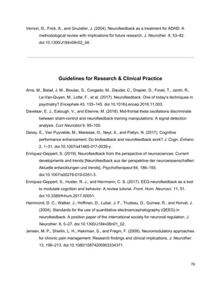 Vernon, D., Frick, A., and Gruzelier, J. (2004). Neurofeedback as a treatment for ADHD: A
methodological review with implications for future research. ​J. Neurother.​ 8, 53–82.
doi:10.1300/J184v08n02_04.
Guidelines for Research & Clinical Practice
Arns, M., Batail, J. M., Bioulac, S., Congedo, M., Daudet, C., Drapier, D., Fovet, T., Jardri, R.,
Le-Van-Quyen, M., Lotte, F., et al. (2017). Neurofeedback: One of today’s techniques in
psychiatry? ​Encephale​ 43, 135–145. doi:10.1016/j.encep.2016.11.003.
Davelaar, E. J., Eatough, V., and Etienne, M. (2018). Mid-frontal theta oscillations discriminate
between sham-control and neurofeedback training manipulations: A signal detection
analysis. ​Curr Neurobiol​ 9, 95–100.
Dessy, E., Van Puyvelde, M., Mairesse, O., Neyt, X., and Pattyn, N. (2017). Cognitive
performance enhancement: Do biofeedback and neurofeedback work? ​J. Cogn. Enhanc.
2, 1–31. doi:10.1007/s41465-017-0039-y.
Enriquez-Geppert, S. (2019). Neurofeedback from the perspective of neurosciences: Current
developments and trends [Neurofeedback aus der perspektive der neurowissenschaften:
Aktuelle entwicklungen und trends]. ​Psychotherapeut​ 64, 186–193.
doi:10.1007/s00278-019-0351-3.
Enriquez-Geppert, S., Huster, R. J., and Herrmann, C. S. (2017). EEG-neurofeedback as a tool
to modulate cognition and behavior: A review tutorial. ​Front. Hum. Neurosci.​ 11, 51.
doi:10.3389/fnhum.2017.00051.
Hammond, D. C., Walker, J., Hoffman, D., Lubar, J. F., Trudeau, D., Gurnee, R., and Horvat, J.
(2004). Standards for the use of quantitative electroencephalography (QEEG) in
neurofeedback: A position paper of the international society for neuronal regulation. ​J.
Neurother.​ 8, 5–27. doi:10.1300/J184v08n01_02.
Jensen, M. P., Sherlin, L. H., Hakimian, S., and Fregni, F. (2009). Neuromodulatory approaches
for chronic pain management: Research findings and clinical implications. ​J. Neurother.
13, 196–213. doi:10.1080/10874200903334371.
76
 