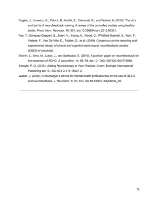Rogala, J., Jurewicz, K., Paluch, K., Kublik, E., Cetnarski, R., and Wróbel, A. (2016). The do’s
and don’ts of neurofeedback training: A review of the controlled studies using healthy
adults. ​Front. Hum. Neurosci.​ 10, 301. doi:10.3389/fnhum.2016.00301.
Ros, T., Enriquez-Geppert, S., Zotev, V., Young, K., Wood, G., Whitfield-Gabrieli, S., Wan, F.,
Vialatte, F., Van De Ville, D., Todder, D., et al. (2019). ​Consensus on the reporting and
experimental design of clinical and cognitive-behavioural neurofeedback studies
(CRED-nf checklist)​.
Sherlin, L., Arns, M., Lubar, J., and Sokhadze, E. (2010). A position paper on neurofeedback for
the treatment of ADHD. ​J. Neurother.​ 14, 66–78. doi:10.1080/10874201003773880.
Swingle, P. G. (2015). ​Adding Neurotherapy to Your Practice​. Cham: Springer International
Publishing doi:10.1007/978-3-319-15527-2.
Walker, J. (2004). A neurologist’s advice for mental health professionals on the use of QEEG
and neurofeedback. ​J. Neurother.​ 8, 97–103. doi:10.1300/J184v08n02_09.
78
 