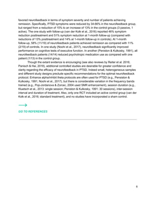 favored neurofeedback in terms of symptom severity and number of patients achieving
remission. Specifically, PTSD symptoms were reduced by 34-66% in the neurofeedback group,
but ranged from a reduction of 15% to an increase of 13% in the control groups (3 passive, 1
active). The one study with follow-up (van der Kolk et al., 2016) reported 46% symptom
reduction posttreatment and 51% symptom reduction at 1-month follow-up (compared with
reductions of 13% posttreatment and 14% at 1-month follow-up in controls). At 1-month
follow-up, 58% (11/19) of neurofeedback patients achieved remission as compared with 11%
(2/19) of controls. In one study (Noohi et al., 2017), neurofeedback significantly improved
performance on cognitive tests of executive function. In another (Peniston & Kulkosky, 1991), all
neurofeedback patients (14/14) reduced psychotropic medication use as compared with one
patient (1/13) in the control group.
Though the extant evidence is encouraging (see also reviews by Reiter et al. 2016;
Panisch & Hai, 2018), additional controlled studies are desirable for greater confidence and
clarity regarding the efficacy of neurofeedback in PTSD. Indeed small, heterogeneous samples
and different study designs preclude specific recommendations for the optimal neurofeedback
protocol. Enhance alpha/inhibit theta protocols are often used for PTSD (e.g., Pensiston &
Kulkosky, 1991; Noohi et al., 2017), but there is considerable variation in the frequency bands
trained (e.g., Pop-Jordanova & Zorcec, 2004 used SMR enhancement), session duration (e.g.,
Kluetsch et al., 2013: single session; Peniston & Kulkosky, 1991: 30 sessions), inter-session
interval and duration of treatment. Also, only one RCT included an active control group (van der
Kolk et al., 2016; standard treatment), and no studies have incorporated a sham control.
→
GO TO REFERENCES
8
 