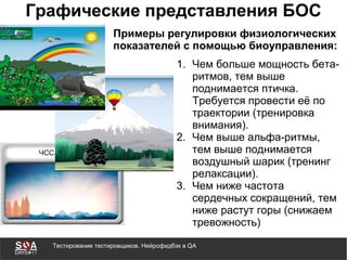 Тестирование тестировщиков. Нейрофидбэк в QA
Графические представления БОС
1. Чем больше мощность бета-
ритмов, тем выше
поднимается птичка.
Требуется провести её по
траектории (тренировка
внимания).
2. Чем выше альфа-ритмы,
тем выше поднимается
воздушный шарик (тренинг
релаксации).
3. Чем ниже частота
сердечных сокращений, тем
ниже растут горы (снижаем
тревожность)
Примеры регулировки физиологических
показателей с помощью биоуправления:
 