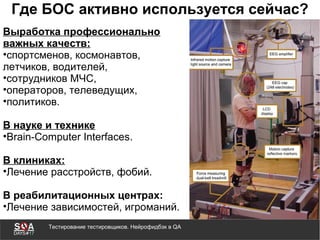 Тестирование тестировщиков. Нейрофидбэк в QA
Где БОС активно используется сейчас?
Выработка профессионально
важных качеств:
•спортсменов, космонавтов,
летчиков, водителей,
•сотрудников МЧС,
•операторов, телеведущих,
•политиков.
В науке и технике
•Brain-Computer Interfaces.
В клиниках:
•Лечение расстройств, фобий.
В реабилитационных центрах:
•Лечение зависимостей, игроманий.
 