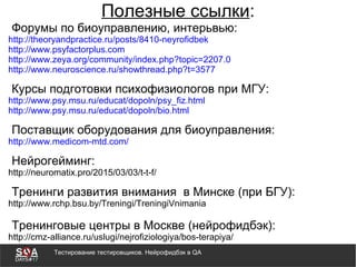 Тестирование тестировщиков. Нейрофидбэк в QA
Полезные ссылки:
Форумы по биоуправлению, интерьвью:
http://theoryandpractice.ru/posts/8410-neyrofidbek
http://www.psyfactorplus.com
http://www.zeya.org/community/index.php?topic=2207.0
http://www.neuroscience.ru/showthread.php?t=3577
Курсы подготовки психофизиологов при МГУ:
http://www.psy.msu.ru/educat/dopoln/psy_fiz.html
http://www.psy.msu.ru/educat/dopoln/bio.html
Поставщик оборудования для биоуправления:
http://www.medicom-mtd.com/
Нейрогейминг:
http://neuromatix.pro/2015/03/03/t-t-f/
Тренинги развития внимания в Минске (при БГУ):
http://www.rchp.bsu.by/Treningi/TreningiVnimania
Тренинговые центры в Москве (нейрофидбэк):
http://cmz-alliance.ru/uslugi/nejrofiziologiya/bos-terapiya/
 