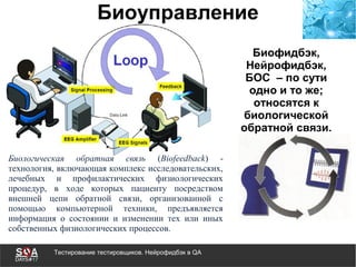 Тестирование тестировщиков. Нейрофидбэк в QA
Биоуправление
Биологическая обратная связь (Biofeedback) -
технология, включающая комплекс исследовательских,
лечебных и профилактических физиологических
процедур, в ходе которых пациенту посредством
внешней цепи обратной связи, организованной с
помощью компьютерной техники, предъявляется
информация о состоянии и изменении тех или иных
собственных физиологических процессов.
Биофидбэк,
Нейрофидбэк,
БОС – по сути
одно и то же;
относятся к
биологической
обратной связи.
 