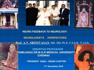 NEURO FEEDBACK TO NEUROLOGY-

     NEUROLOGIST’S      PERSPECTIVES

Prof. A.V. SRINIVASAN, MD, DM, Ph.D, F.A.A.N, F.I.A.N,

          EMERITUS PROFESSOR
 TAMILNADU DR.M.G.R MEDICAL UNIVERSITY
             CHENNAI

        PRESIDENT SABA – INDIAN CHAPTER

                     11th November 2010
 