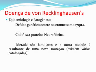 Doença de von Recklinghausen's
 Epidemiologia e Patogênese:
Defeito genético ocorre no cromossomo 17q11.2
Codifica a proteína Neurofibrina
Metade são familiares e a outra metade é
resultante de uma nova mutação (existem várias
catalogadas)
 