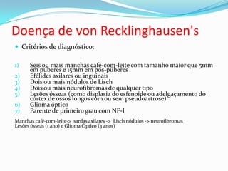 Doença de von Recklinghausen's
 Critérios de diagnóstico:
1) Seis ou mais manchas café-com-leite com tamanho maior que 5mm
em púberes e 15mm em pós-púberes
2) Efélides axilares ou inguinais
3) Dois ou mais nódulos de Lisch
4) Dois ou mais neurofibromas de qualquer tipo
5) Lesões ósseas (como displasia do esfenoide ou adelgaçamento do
córtex de ossos longos com ou sem pseudoartrose)
6) Glioma óptico
7) Parente de primeiro grau com NF-I
Manchas café-com-leite-> sardas axilares -> Lisch nódulos -> neurofibromas
Lesões ósseas (1 ano) e Glioma Óptico (3 anos)
 