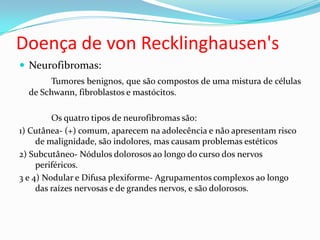 Doença de von Recklinghausen's
 Neurofibromas:
Tumores benignos, que são compostos de uma mistura de células
de Schwann, fibroblastos e mastócitos.
Os quatro tipos de neurofibromas são:
1) Cutânea- (+) comum, aparecem na adolecência e não apresentam risco
de malignidade, são indolores, mas causam problemas estéticos
2) Subcutâneo- Nódulos dolorosos ao longo do curso dos nervos
periféricos.
3 e 4) Nodular e Difusa plexiforme- Agrupamentos complexos ao longo
das raízes nervosas e de grandes nervos, e são dolorosos.
 