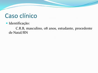 Caso clínico
 Identificação:
C.R.B, masculino, 08 anos, estudante, procedente
de Natal/RN
 